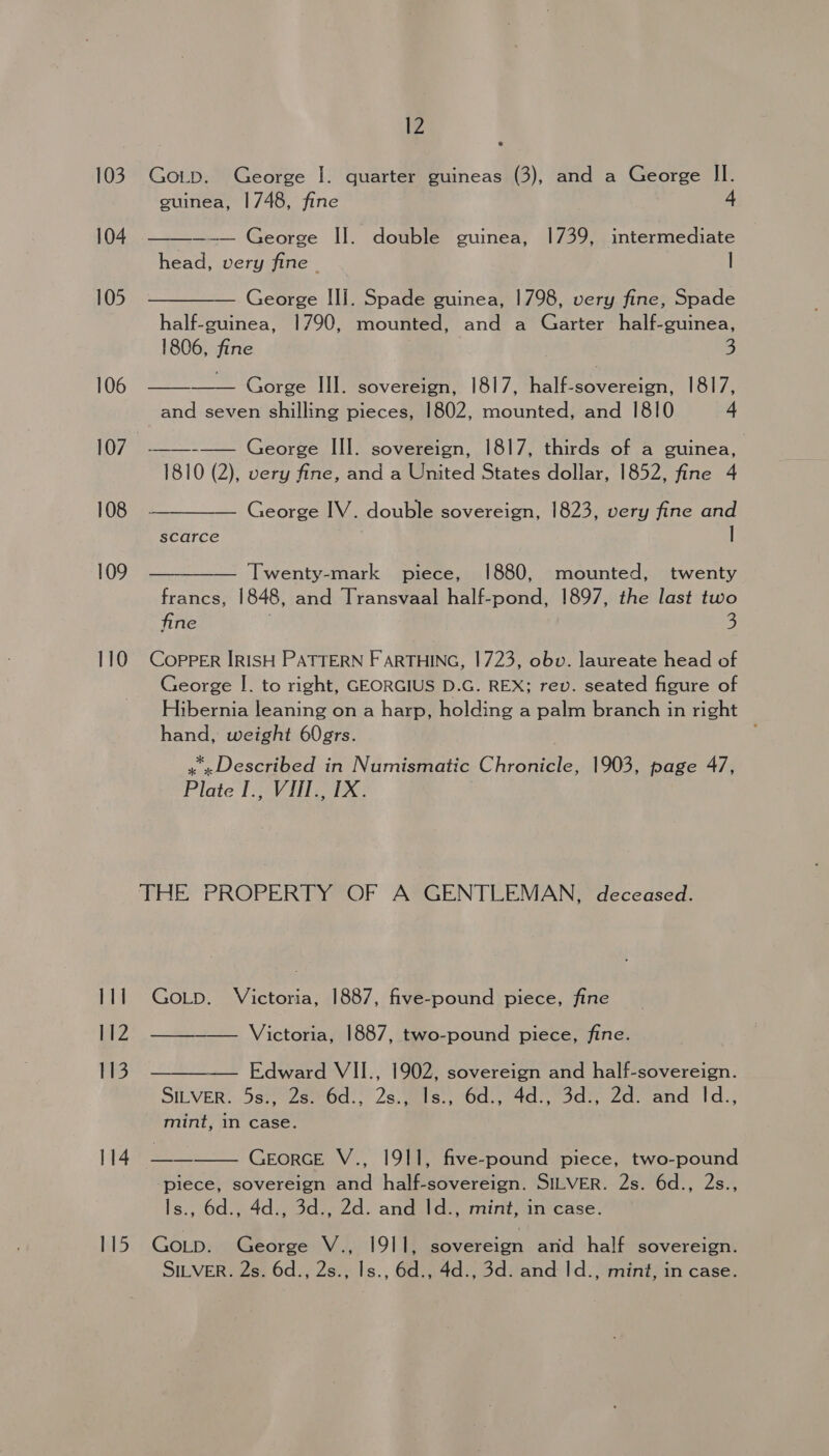 103 104 105 106 108 109 110 111 112 113 114 115 3 Gotp. George I. quarter guineas (3), and a George II. guinea, 1748, fine 4 —-— George Il. double guinea, 1739, intermediate head, very fine | |  —— George III. Spade guinea, 1798, very fine, Spade half-guinea, 1790, mounted, and a Garter half-guinea, 1806, fine 3   Gorge III. sovereign, 1817, Halbeoversion. 1817, and seven shilling pieces, 1802, mounted, and 1810 4 —_—_--— George III. sovereign, 1817, thirds of a guinea, 1810 (2), very fine, and a United States dollar, 1852, fine 4 George IV. double sovereign, 1823, very fine and scarce | ——— Twenty-mark piece, 1880, mounted, twenty francs, 1848, and Transvaal half-pond, 1897, the last two fine 3 Copper IRISH PATTERN F ARTHING, 1723, obv. laureate head of George I. to right, GEORGIUS D.G. REX; rev. seated figure of Hibernia leaning on a harp, holding a palm branch in right hand, weight 60grs. x» Described in Numismatic Chronicle, 1903, page 47, Plate I., VIII., IX. GoLp. Victoria, 1887, five-pound piece, fine Victoria, 1887, two-pound piece, fine. —— Edward VII., 1902, sovereign and half-sovereign. SILVER. ‘SspoZanGd! 23: Mls, (Gd. 4d) Sde 2d. and I'd). mint, in case. GeorcE V., 1911, five-pound piece, two-pound ‘piece, sovereign and half-sovereign. SILVER. 2s. 6d., 2s., Is., 6d., 4d., 3d., 2d. and Id., mint, in case. GoL_p. George V., 1911, eerie and half sovereign. SILVER. 2s. 6d., 2s., Is., 6d., 4d., 3d. and Id., mint, in case. 