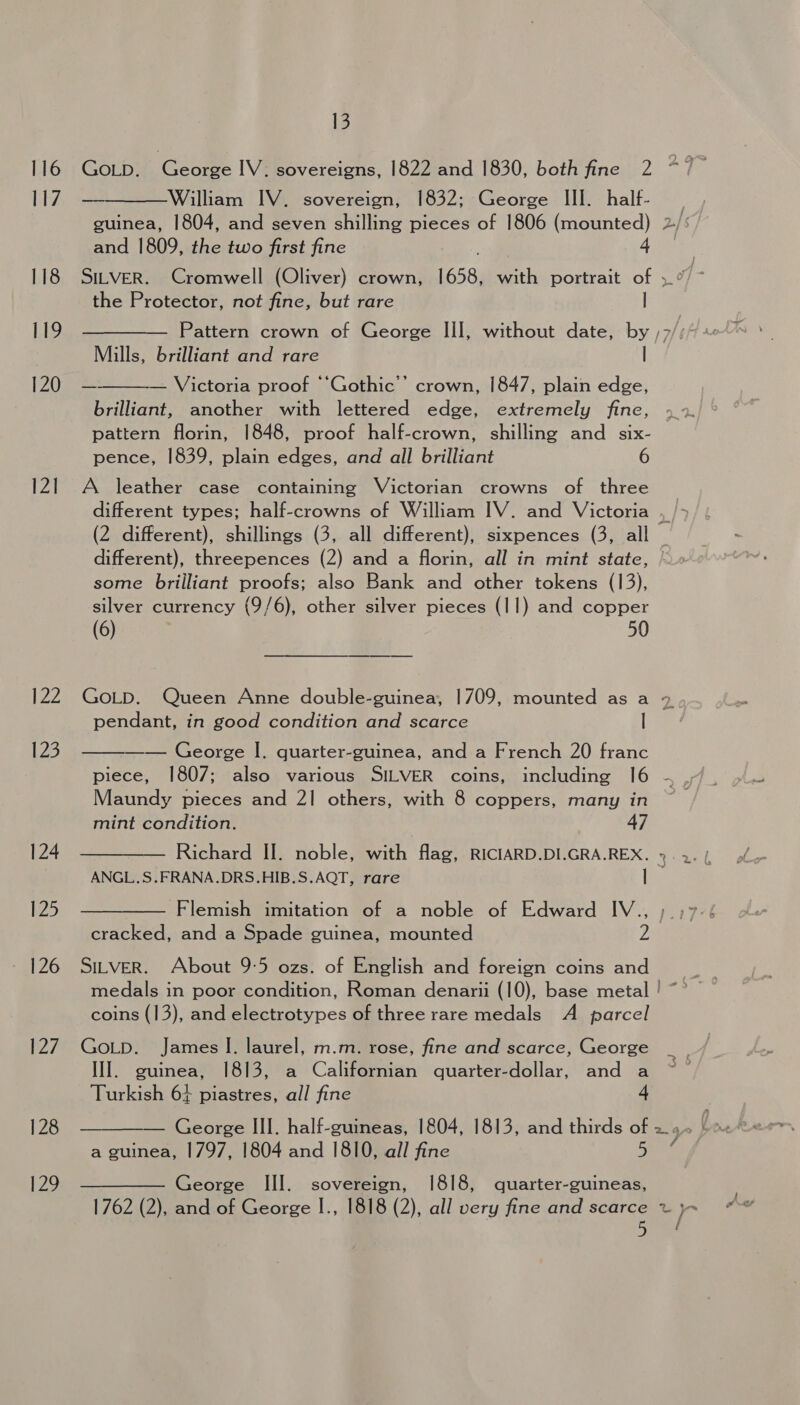 116 [17 118 119 120 12] 122 123 124 125 126 127 128 129 13 ——_William IV. sovereign; 1832;:-George III. half- guinea, 1804, and seven shilling pieces of 1806 (mounted) and 1809, the two first fine ; 4 the Protector, not fine, but rare | Mills, brilliant and rare | Victoria proof “‘Gothic’’ crown, 1847, plain edge, brilliant, another with lettered edge, extremely fine, pattern florin, 1848, proof half-crown, shilling and six- pence, 1839, plain edges, and all brilliant 6  A leather case containing Victorian crowns of three different), threepences (2) and a florin, all in mint state, some brilliant proofs; also Bank and other tokens (13), silver currency (9/6), other silver pieces (11) and copper (6) 50 pendant, in good condition and scarce |  —— George |. quarter-guinea, and a French 20 franc piece, 1807; also various SILVER coins, including 16 Maundy pieces and 21 others, with 8 coppers, many in mint condition. 47 Richard II. noble, with flag, RICIARD.DI.GRA.REX. ANGL.S.FRANA.DRS.HIB.S.AQT, rare | Flemish imitation of a noble of Edward IV., SILVER. About 9:5 ozs. of English and foreign coins and coins (13), and electrotypes of three rare medals A parcel GoLp. James I. laurel, m.m. rose, fine and scarce, George III. guinea, 1813, a Californian quarter-dollar, and a Turkish 64 piastres, all fine -  a guinea, 1797, 1804 and 1810, all fine 7 —— George Ill. sovereign, 1818, quarter-guineas, 1762 (2), and of George I., 1818 (2), all very fine and scarce 5 > a i