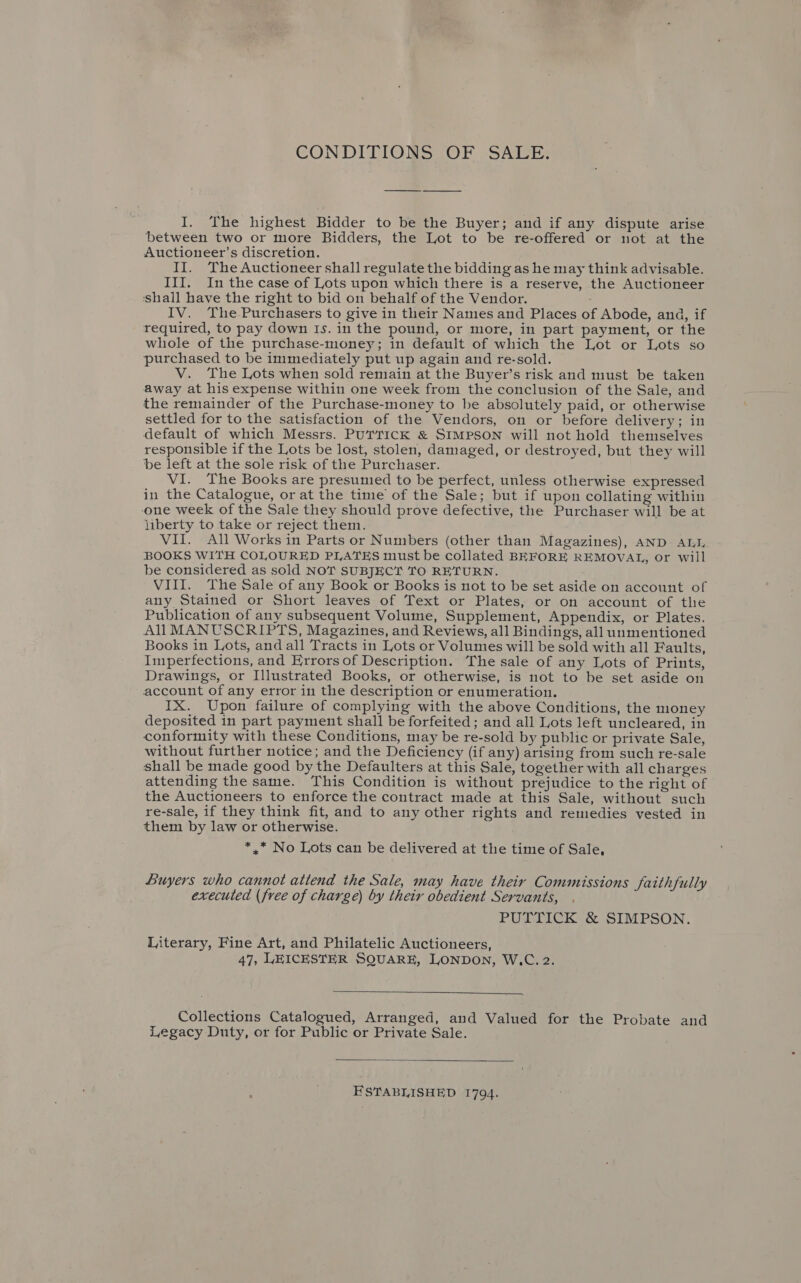 CONDITIONS OF SALE: I. The highest Bidder to be the Buyer; and if any dispute arise between two or more Bidders, the Lot to be re-offered or not at the Auctioneer’s discretion. II. The Auctioneer shall regulate the bidding as he may think advisable. III. In the case of Lots upon which there is a reserve, the Auctioneer ‘shall have the right to bid on behalf of the Vendor. IV. The-Purchasers to give in their Names and Places of Abode, and, if required, to pay down Is. in the pound, or more, in part payment, or the whole of the purchase-money; in default of which the Lot or Lots so purchased to be immediately put up again and re-sold. V. The Lots when sold remain at the Buyer’s risk and must be taken away at his expense within one week from the conclusion of the Sale, and the remainder of the Purchase-money to be absolutely paid, or otherwise settled for to the satisfaction of the Vendors, on or before delivery; in default of which Messrs. PUTTICK &amp; SIMPSON will not hold themselves responsible if the Lots be lost, stolen, damaged, or destroyed, but they will be left at the sole risk of the Purchaser. VI. The Books are presumed to be perfect, unless otherwise expressed in the Catalogue, or at the time of the Sale; but if upon collating within one week of the Sale they should prove defective, the Purchaser will be at liberty to take or reject them. VII. All Works in Parts or Numbers (other than Magazines), AND ALI BOOKS WITH COLOURED PLATES must be collated BEFORE REMOVAL, or will be considered as sold NOT SUBJECT TO RETURN. VIII. The Sale of any Book or Books is not to be set aside on account of any Stained or Short leaves of Text or Plates, or on account of the Publication of any subsequent Volume, Supplement, Appendix, or Plates. All MANUSCRIPTS, Magazines, and Reviews, all Bindings, all unmentioned Books in Lots, and all Tracts in Lots or Volumes will be sold with all Faults, Imperfections, and Errors of Description. The sale of any Lots of Prints, Drawings, or Illustrated Books, or otherwise, is not to be set aside on account of any error in the description or enumeration. IX. Upon failure of complying with the above Conditions, the money deposited in part payment shall be forfeited; and all Lots left uncleared, in conformity with these Conditions, may be re-sold by public or private Sale, without further notice; and the Deficiency (if any) arising from such re-sale shall be made good by the Defaulters at this Sale, together with all charges attending the same. This Condition is without prejudice to the right of the Auctioneers to enforce the contract made at this Sale, without such re-sale, if they think fit, and to any other rights and remedies vested in them by law or otherwise. *,* No Lots can be delivered at the time of Sale, Buyers who cannot attend the Sale, may have their Commissions faithfully executed (free of charge) by their obedient Servants, PUTTICK &amp; SIMPSON. Literary, Fine Art, and Philatelic Auctioneers, 47, LEICESTER SQUARE, LONDON, W.C. 2.  Collections Catalogued, Arranged, and Valued for the Probate and Legacy Duty, or for Public or Private Sale.  ESTABLISHED 1794.