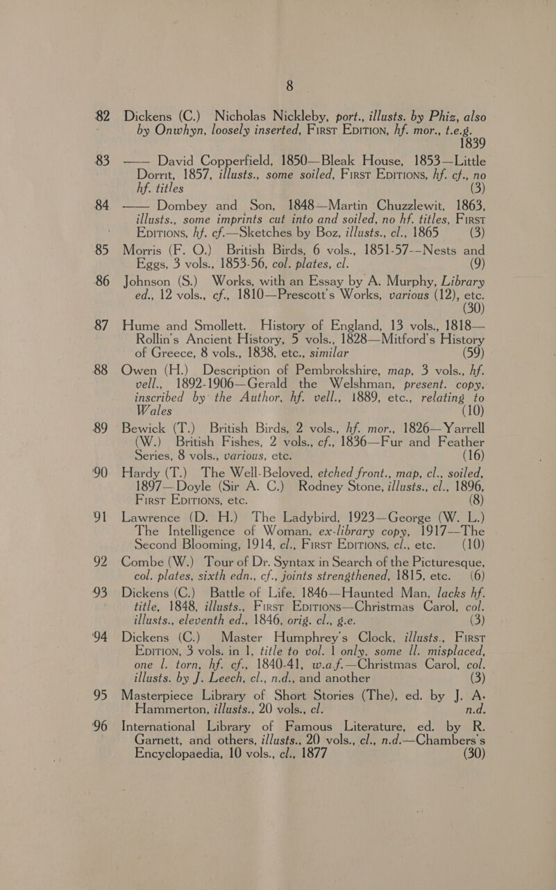 82 83 84 85 86 87 88 89 ‘94 95 96 8 Dickens (C.) Nicholas Nickleby, port., illusts. by Phiz, also by Onwhyn, loosely inserted, First EDITION, hf. mor., Ga  David Copperfield, 1850—Bleak House, 1853—Little Dorrit, 1857, illusts., some soiled, First Epitions, Af. cf., no hf. titles (3) Dombey and Son, 1848—Martin Chuzzlewit, 1863, illusts., some imprints cut into and soiled, no hf. titles, First Epirions, hf. cf.—Sketches by Boz, illusts., cl., 1865 (3) Morris (F. O.) British Birds, 6 vols., 1851-57-—Nests and - Eggs, 3 vols., 1853-56, col. plates, cl. (9) Johnson (S.) Works, with an Essay by A. Murphy, Library ed., 12 vols., cf., 1810—Prescott's Works, various (12), ae  Hume and Smollett. History of England, 13 vols., 1818— Rollin's Ancient History, 5 vols., 1828—Mitford’s History of Greece, 8 vols., 1838, etc., similar (59) | Owen (H.) Description of Pembrokshire, map, 3 vols., Af. vell., 1892-1906—Gerald the Welshman, present. copy, inscribed by the Author, hf. vell., 1889, etc., Salad ales (W.) British Fishes, 2 vols., cf., 1836—Fur and Feather Series, 8 vols., various, ete. (16) Hardy (T.) The Well-Beloved, etched front., map, cl., soiled, 1897— Doyle (Sir A. C.) Rodney Stone, i/lusts., cl., 1896, First EpItIons, etc. (8) Lawrence (D. H.) The Ladybird, 1923—George (W. L.) The Intelligence of Woman, ex-library copy, 1917—The | ~ Second Blooming, 1914, e/., First Epitions, cl., ete. (10) Combe (W.) Tour of Dr. Syntax in Search of the Picturesque, col. plates, sixth edn., cf., joints strengthened, 1815, etc. (6) Dickens (C.) Battle of Life, 1846—Haunted Man, lacks Af. title, 1848, illusts., First Epitions—Christmas Carol, col. illusts., eleventh ed., 1846, orig. cl., g.e. (3) Dickens (C.) Master Humphrey's Clock, i/lusts., First Epition, 3 vols. in 1, title to vol. 1 only, some Il. misplaced, one I. torn, hf. cf., 1840-41, w.af.—Christmas Carol, col. illusts. by J. Leech, cl., n.d., and another (3) Masterpiece Library of Short Stories (The), ed. by J. A. Hammerton, illusts., 20 vols., cl. n.d. International Library of Famous Literature, ed. by R. Garnett, and others, il/usts.. 20 vols., cl., n.d.—Chambers's Encyclopaedia, 10 vols., cl., 1877