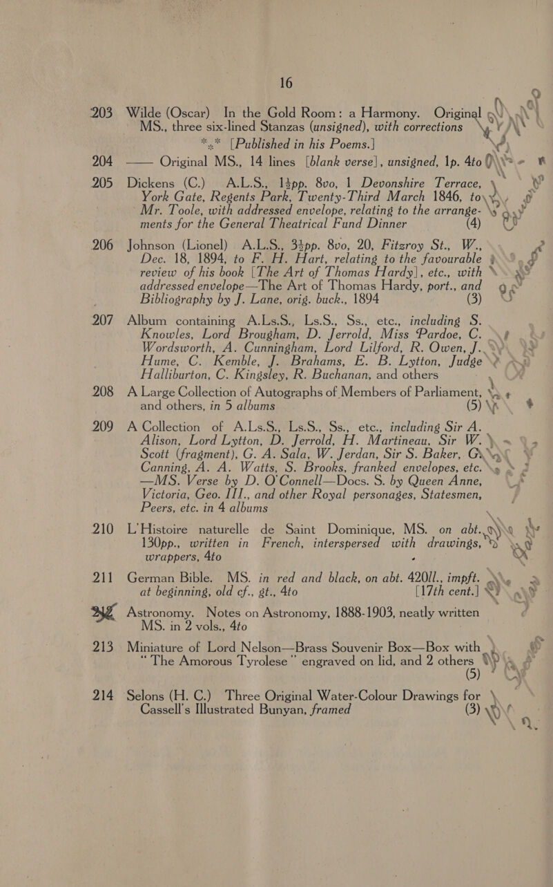 203 204 205 206 207 208 209 16 Wilde (Oscar) In the Gold Room: a Harmony. Original ~ MS., Fane Six- a ae Stanzas (unsigned), with corrections Ay y, ‘ [Published in his Poems.] A, a li Brigit MS.. 14 lines [blank verse], unsigned, |p. Ato ()\\ rf Dickens (C.) A.L.S., l4pp. 8v0, 1 Devonshire Terrace, ) iy ip York Gate, Regents Park, Twenty-Third March 1846, to\¥)\y o Mr. Toole, with addressed envelope, relating to the arrange- \¥ a ments for the Genereieaeetiricnl Fund Dinner (4) ees (Lionel) A.L.S., 34pp. 8v0, 20, Fitzroy St., W., ‘A Dec. 18, 1894, to F. H. ar. relating to the favourable § } Py review of his book [The Art of Thomas Hardy], etc., with * i addressed envelope—The Art of Thomas Hardy, port., and Q¢ c : Bibliography by J. Lane, orig. buck., 1894 (3) Album containing A.Ls.S., Ls.S., Ss., ete., including S. Knowles, Lord Brougham, D. Jerrold, Miss Pardoe, C. 8 Wordsworth, A. Cunningham, Lord Lilford, R. Owen, J.. ~y Hume, C. Kemble, J. Brahams, E. B. Lytton, Judge Halliburton, C. Kingsley, R. Buchanan, and others Mas A Large Collection of Autographs of Members of Parliament, MN ‘ oy Zo and others, in 5 albums (5) ' wis A Collection of fee Ls.S., Ss., etc., including Sir A. Alison, Lord Lytton, D Jerrold, H. Martineau, Sir W.\~ Y&gt; Scott (fragment). G. A. Sais: W. Jerdan, Sir S. Baker, Guava © Canning, A. A. Watts, S. Brooks, franked envelopes, etc... » 2 —MS. Verse by D. O' Connell—Docs. S. by Queen Anne, A Victoria, Geo. III., and other Royal personages, Statesmen, Peers, etc. in 4 albums 130pp., written in French, interspersed ae drawings: © ye wrappers, 4to *,' German Bible. MS. in red and black, on abt. 420I1., impft. \\. 2 at beginning; old cf., st., 4to (17th cent.] NY q® © Astronomy. Notes on Astronomy, 1888-1903, neatly written MS. in 2 vols., 4to Miniature of Lord Nelson—Brass Souvenir Box—Box with) he Amorous Tyrolese”” engraved on lid, and 2 others ‘) &gt;| 5) AY y . Cassell’s Illustrated Bunyan, framed GB)