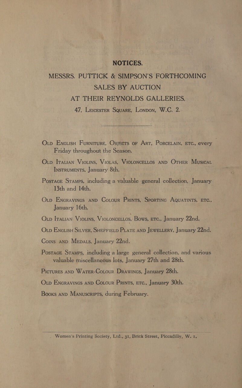 NOTICES. MESSRS. PUTTICK &amp; SIMPSON’S FORTHCOMING SALES BY AUCTION AT THEIR REYNOLDS GALLERIES, 47, Leicester Square, Lonpon, W.C. 2. Oxrp Enc.isn Furniture, Osyects oF Art, PorcELAIN, ETC., every Friday throughout the Season. Otp ITALIAN Viotins, VioLas, VIOLONCELLOS AND OTHER Musicat INSTRUMENTS, January 8th. Postrace Stamps, including a valuable general collection, January 13th and 14th. Otp ENGRAVINGS AND Cotour Prints, Sportinc AQUATINTS, ETC., January 16th. Otp Itauian Viowins, VIOLONCELLOs, Bows, ETc., January 22nd. t O xp ENGLISH SILVER, SHEFFIELD PLATE AND JEWELLERY, January 22nd. Coins AND Mepats, January 22nd. PostacE Stamps, including a large general collection, and various valuable miscellaneous lots, January 27th and 28th. Picrures AND WaterR-Cotour Drawincs, January 28th. Otp ENcraviNcs AND Cotour Prints, ETc., January 30th. Books anp Manuscripts, during February.  Women’s Printing Society, Ltd., 31, Brick Street, Piccadilly, W. 1.