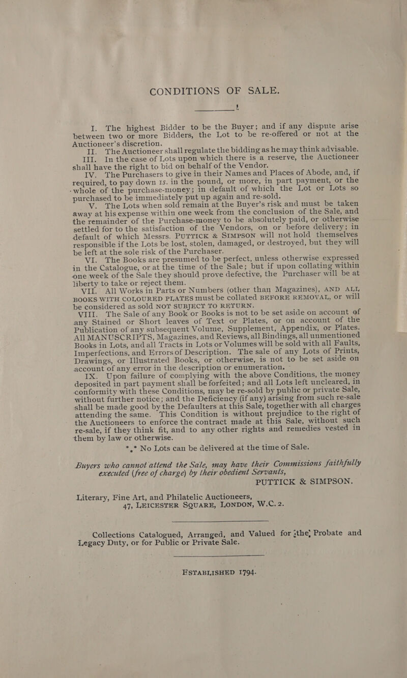 CONDITIONS OF SALE. ae is) —_——. —_———— I. The highest Bidder to be the Buyer; and if any dispute arise between two or more Bidders, the Lot to be re-offered or not at the Auctioneer’s discretion. Il. The Auctioneer shall regulate the bidding as he may think advisable. III. In the case of Lots upon which there is a reserve, the Auctioneer shall have the right to bid on behalf of the Vendor. IV. ‘The Purchasers to give in their Names and Places of Abode, ana, if required, to pay down Is. in the pound, or more, in part payment, or the -whole of the purchase-money; in default of which the Lot or Lots so purchased to be immediately put up again and re-sold. --V. The Lots when sold remain at the Buyer’s risk and must be taken away at his expense within one week from the conclusion of the Sale, and the remainder of the Purchase-money to be absolutely paid, or otherwise settled for to the satisfaction of the Vendors, on or before delivery; in default of which Messrs. PurTicK &amp; SIMPSON will not hold themselves responsible if the Lots be lost, stolen, damaged, or destroyed, but they will be left at the sole risk of the Purchaser. VI. The Books are presumed to be perfect, unless otherwise expressed in the Catalogue, or at the time of the Sale; but if upon collating within one week of the Sale they should prove defective, the Purchaser will be at liberty to take or reject them. VII. All Works in Parts or Numbers (other than Magazines), AND ALL BOOKS WITH COLOURED PLATES must be collated BEFORE REMOVAL, Or will be considered as sold NOT SUBJECT TO RETURN. VIII. The Sale of any Book or Books is not to be set aside on account of any Stained or Short leaves of Text or Plates, or on account of the Publication of any subsequent Volume, Supplement, Appendix, or Plates. All MANUSCRIPTS, Magazines, and Reviews, all Bindings, all unmentioned Books in Lots, and all Tracts in Lots or Volumes will be sold with all Faults, Imperfections, and Errors of Description. The sale of any Lots of Prints, Drawings, or Illustrated Books, or otherwise, is not to be set aside on account of any error in the description or enumeration. ~ IX. Upon failure of complying with the above Conditions, the money deposited in part payment shall be forfeited; and all Lots left uncleared, in conformity with these Conditions, may be re-sold by public or private Sale, without further notice; and the Deficiency (if any) arising from such re-sale shall be made good by the Defaulters at this Sale, together with all charges attending the same. This Condition is without prejudice to the right of the Auctioneers to enforce the contract made at this Sale, without such re-sale, if they think fit, and to any other rights and remedies vested in them by law or otherwise. * * No Lots can be delivered at the time of Sale. Buyers who cannot attend the Sale, may have their Commissions faithfully executed (free of charge) by their obedient Servants, PUTTICK &amp; SIMPSON. Literary, Fine Art, and Philatelic Auctioneers, 47, LEICESTER SQUARE, LONDON, W.C. 2. Collections Catalogued, Arranged, and Valued for sthe, Probate and Legacy Duty, or for Public or Private Sale.  ESTABLISHED 1794.