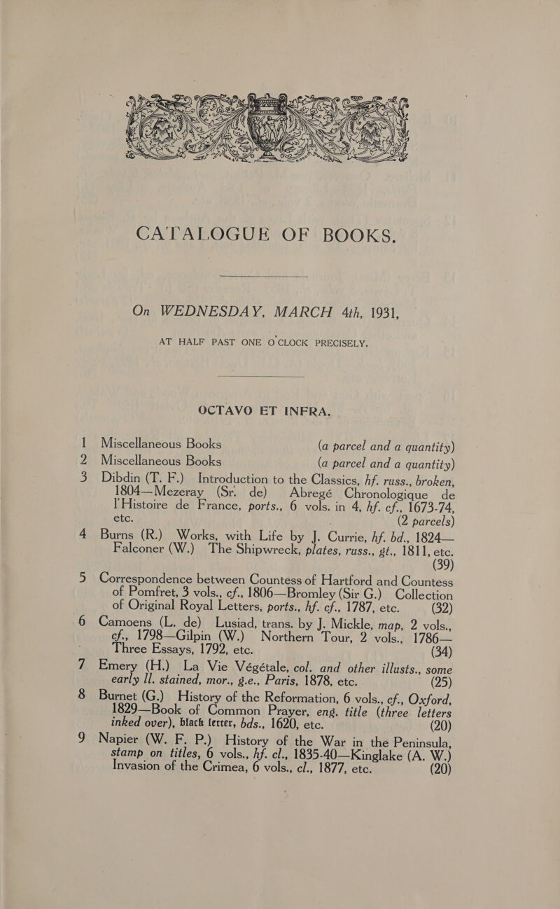 ———   Brrr ar (ese) Wt cSSe CCL_O KP CES BS) \ SOG e a SS CS Be se Ge ey a 4 Cay Fi leN   A tee BSE WEA IA a YO == CATALOGUE OF BOOKS.  On WEDNESDAY, MARCH 4th, 1931, AT HALF PAST ONE O CLOCK PRECISELY.  OCTAVO ET INERA. Miscellaneous Books (a parcel and a quantity) Miscellaneous Books (a parcel and a quantity) Dibdin (T. F.) Introduction to the Classics, hf. russ., broken, 1804—Mezeray (Sr. de) Abregé Chronologique de I'Histoire de France, ports., 6 vols. in 4, hf. cf., 1673-74, etc. (2 parcels) Bama (Rua Worke, withy Life Bet l- Curios kf bd 1894. Falconer (W.) The Shipwreck, plates, russ., gt., 1811, 5 Correspondence between Countess of Hartford and Countess of Pomfret, 3 vols., ¢f., 1806—Bromley (Sir G.) Collection of Original Royal Letters, ports., Af. cf., 1787, etc. (32) Camoens (L. de) Lusiad, trans. by J. Mickle, map, 2 vols., of., 1798—Gilpin (W.) Northern Tour, 2 vols., 1786— Three Essays, 1792, etc. (34) Emery (H.) La Vie Végétale, col. and other illusts., some early Il. stained, mor., g.e., Paris, 1878, etc. ~ (25) Burnet (G.) History of the Reformation, 6 vols., cf., Oxford, 1829—Book of Common Prayer, eng. title (three letters inked over), black tetter, bds., 1620, etc. 20 Napier (W. F. P.) History of the War in the Peninsula, stamp on titles, 6 vols., hf. cl., 1835-40—Kinglake (A. oat