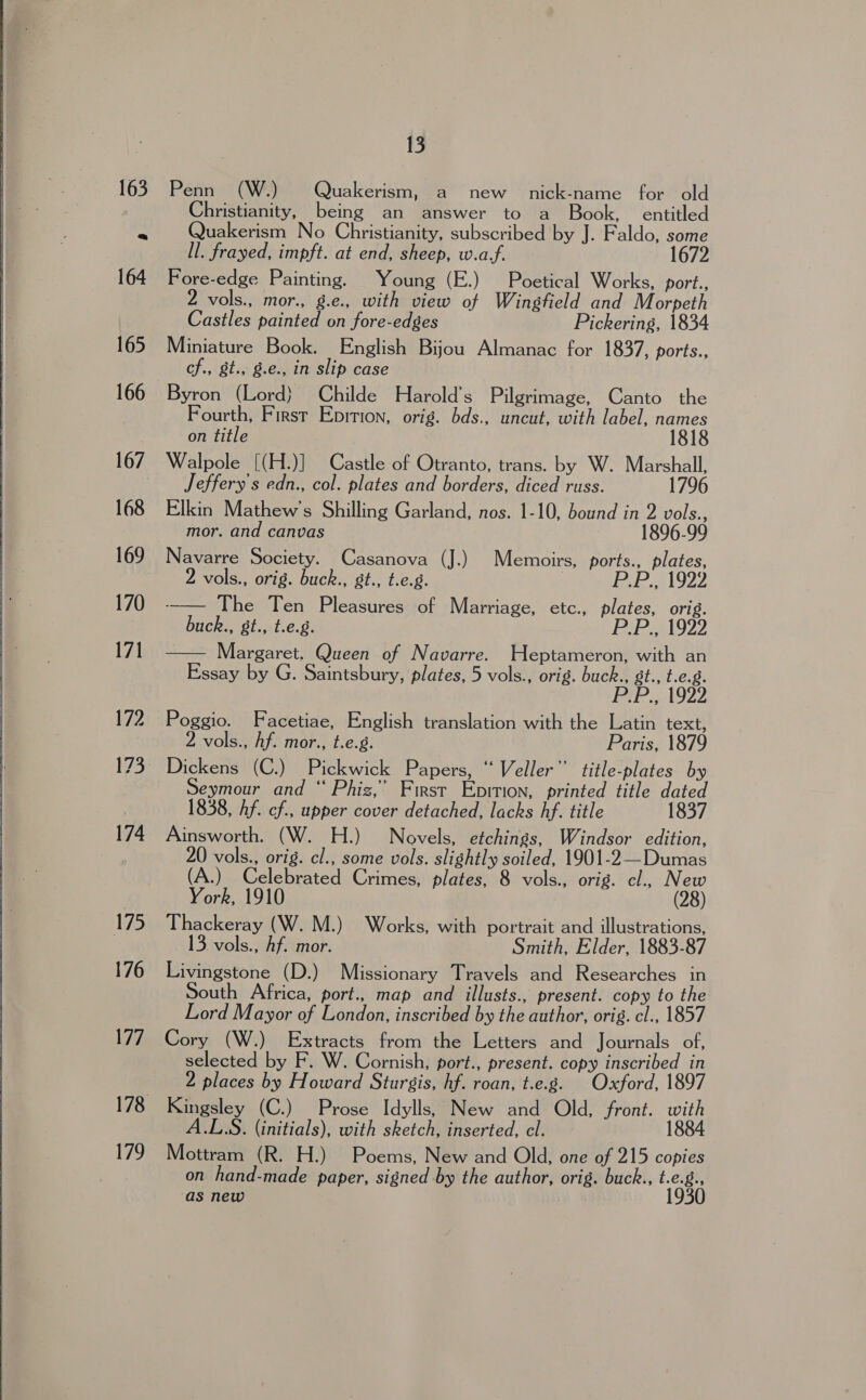               175 179 13 Penn (W.) Quakerism, a new. nick-name for old Christianity, being an answer to a Book, entitled Quakerism No Christianity, subscribed by J. Faldo, some ll. frayed, impft. at end, sheep, w.af. 1672 Fore-edge Painting. Young (E.) Poetical Works, port., 2 vols., mor., g.e., with view of Wingfield and Morpeth Castles painted on fore-edges Pickering, 1834 Miniature Book. English Bijou Almanac for 1837, ports., cf., &amp;t., 8.e., in slip case Byron (Lord) Childe Harold’s Pilgrimage, Canto the Fourth, First Epition, orig. bds., uncut, with label, names on title 1818 Walpole [(H.)] Castle of Otranto, trans. by W. Marshall, Jeffery s edn., col. plates and borders, diced russ. 1796 Elkin Mathew’s Shilling Garland, nos. 1-10, bound in ms Be mor. and canvas Navarre Society. Casanova (J.) Memoirs, ports., plates, 2 vols., orig. buck., gt., t.e.g. BaP? 21922 -_— The Ten Pleasures of Marriage, etc., plates, orig. buck., gt., t.e.g. ie Margaret. Queen of Navarre. Heptameron, with an Essay by G. Saintsbury, plates, 5 vols., orig. buck., gt., t.e.8.  P.P., 1922 Poggio. Facetiae, English translation with the Latin text, 2 vols., hf. mor., t.e.g. Paris, 1879 Dickens (C.) Pickwick Papers, “Veller’’ title-plates by eymour and “ Phiz,’ First Epirion, printed title dated 1838, hf. cf., upper cover detached, lacks hf. title 1837 Ainsworth. (W. H.) Novels, etchings, Windsor edition, 20 vols., orig. cl., some vols. slightly soiled, 1901-2 —Dumas (A.) Celebrated Crimes, plates, 8 vols., orig. cl., New York, 1910 (28) Thackeray (W. M.) Works, with portrait and illustrations, 3 vols., Af. mor. Smith, Elder, 1883-87 Livingstone (D.) Missionary Travels and Researches in South Africa, port., map and illusts., present. copy to the Lord Mayor of London, inscribed by the author, orig. cl., 1857 Cory (W.) Extracts from the Letters and Journals of, selected by F. W. Cornish, port., present. copy inscribed in 2 places by Howard Sturgis, hf. roan, t.e.g. | Oxford, 1897 Kingsley (C.) Prose Idylls, New and Old, front. with A.L.S. (initials), with sketch, inserted, cl. 1884 Mottram (R. H.) Poems, New and Old, one of 215 copies on hand-made paper, signed by the author, orig. buck., t.e.g., as new 1930