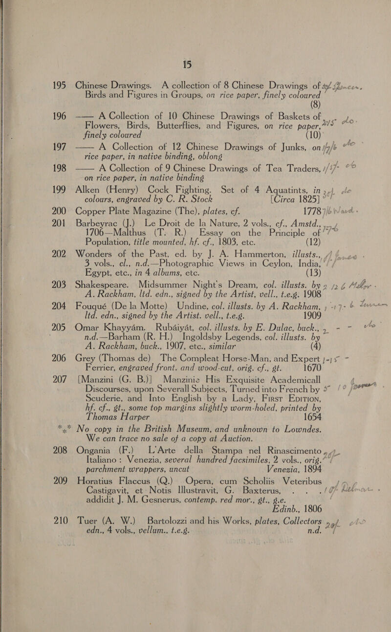  210 15 Chinese Drawings. A collection of 8 Chinese Drawings Of Sf oncer.  Birds and Figures in Groups, on rice paper, finely coloured ‘ (8) —— A Collection of 10 Chinese Drawings of Baskets of. ryt Flowers, Birds, Butterflies, and Figures, on rice paper, ee finely coloured | 0 —- A Collection of 12 Chinese Drawings of Junks, on; yf Ata rice paper, in native binding, oblong A Collection of 9 Chinese Drawings of Tea Traders, // on rice paper, in native binding | Alken (Henry) Cock Fighting. Set of 4 Aquatints, in »,) colours, engraved by C. R. Stock [Circa 1825] ” Copper Plate Magazine (The), plates, ef. 1778): Barbeyrac (J.) Le Droit de la Nature, Z vols., ch. Amstd., . 1706—Malthus (T. R.) Essay on the Opole of Population, title mounted, hf. cf., 1803, etc. (12) Wonders of the Past, ed. by J. A. Hammerton, illusts., /) (.. 3 vols., cl., n.d.—Photographic Views in Ceylon, India, ‘/ Egypt, etc., in 4 albums, etc. (13) Shakespeare. Midsummer Night's Dream, col. illusts. by 2 /, 4 Mr - A. Rackham, ltd. edn., signed by the Artist, vell., t.e.8. 1908 ; Fouqué (De la Motte) Undine, col. illusts. by A. Rackham, ) -:7- &amp; “ ltd. edn., signed by the Artist. vell., t.e.g. 1909 n.d.—Barham (R. H.) Ingoldsby Legends, col. lusts. eg A. Rackham, buck., 1907, etc., similar (4) Grey (Thomas de) The Compleat Horse-Man, and Expert )-) 5° - Ferrier, engraved front. and wood-cut, orig. cf., gt. 1670 [Manzini (G. B.)] Manzinie His Exquisite Academicall Discourses, upon Severall Subjects, Turned into French by 5” Scuderie, and Into English by a Lady, First Epition, hf. cf., st., some top margins slightly worm-holed, printed by Thomas H arper 1654 We can trace no sale of a copy at Auction. Ongania (F.) L’Arte della Stampa nel Rinascimento , Italiano : Venezia, several hundred facsimiles, 2 vols., orig.” ” parchment wrappers, uncut Venezia, 1894 Horatius Flaccus (Q.) Opera, cum Scholiis Veteribus Castigavit, et Notis Illustravit, G. Baxterus, . . ./i% #4 addidit J. M. Gesnerus, contemp. red mor., gt., g.e Edinb., 1806 Tuer (A. W.) Bartolozzi and his Works, plates, Collectors 29 edn., 4 vols., vellum., t.e.g. fid::*