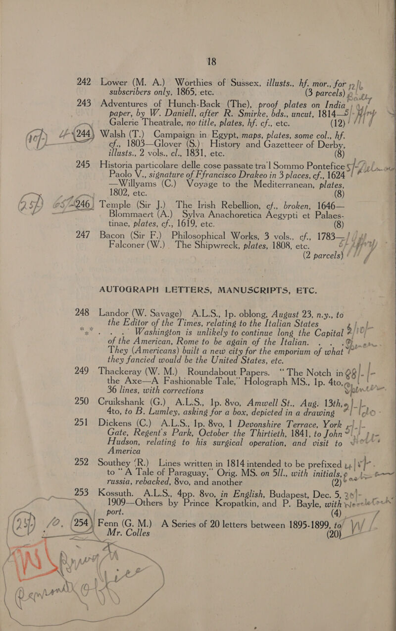 242 Lower (M. A.) Worthies of Sussex, illusts., hf. mor., for 2b subscribers only, 1865, etc. (3 parcels) Bis F Soul 243 Adventures of Hunch-Back (The), proof plates on India. Ys | paper, by W. Daniell, after R. Smirke, bds., uncut, 1814—5): Hey J Galerie Theatrale, no title, plates, hf. cf., etc. (12)! 771g a Walsh (T.) Campaign in Egypt, maps, plates, some col., hf. : cf., 1803—Glover (S.)\ History and Gazetteer of Derby, illusts., 2 vols., cl., 1831, etc. (8) 245 Historia particolare delle cose passate tra’l Sommo Pontefice S ty hao Paolo V., signature of F francisco Drakeo in 3 places, cf., 1624 ! © —Willyams (C.) Voyage to the Mediterranean, plates, ee dee. IbU2, etc: (8) g. of ) 57-246) Temple (Sir J.) The Irish Rebellion, ef. Broken, 1646—    ‘af ital Blommaert (A.) Sylva Anachoretica Aegypti et Palaes- tinae, plates, cf., 1619, etc. - ore 247 Bacon (Sir F.) Philosophical Works, 3 vols., cf., 1783—] | Falconer (W.) _ The Shipwreck, plates, 1808, etc. oF Key 4 | (2 parcels) #! f 7 AUTOGRAPH LETTERS, MANUSCRIPTS, ETC. 248 Landor (W. Savage) A.L.S., Ip. oblong, August 23, n.y., to the Editor of the Times, relating to the Italian States 6 gee Bs “x* . . .'° Washington is unlikely to continue long the Capital i of the American, Rome to be again of the Italian. cy They (Americans) built a new city for the emporium of what ¢ they fancied would be the United States, etc. } 249 Thackeray (W. M.) Roundabout Papers. ‘“‘ The Notch in e8 ; l- _ the Axe—A Fashionable Tale,” Holograph MS., Ip. Ato.@ k  Be aN. *  A. d &amp; iw. 36 lines, with corrections 250 Cruikshank (G.) A.L.S., Ip. 8vo, Amwell St., Aug. I3th.g |b, Ato, to B. Lumley, asking for a box, depicted in a drawing oh &gt; 251 Dickens (C.) A.L.S., Ip. 8vo, 1 Devonshire Terrace, York x]. 4 | Gate, Regent's Park, October the Thirtieth, 1841, to John?!,! 7 y- Hudson, relating to his surgical operation, and visit to ~ °~~ * America 252 Southey ‘R.) Lines written in 1814 intended to be prefixed u.| ve : to “A Tale of Paraguay,” Orig. MS. on 5il., with initials, ¢ ame russia, rebacked, 8vo, and another (2) Sin 253 Kossuth. A.L.S., 4pp. 8vo, in English, Budapest, Dec. 5, 30)-. - 2 Aa . 1909—Others by Prince Kropatkin, and P. Bayle, with Weeelelo™* ont oN | port. (4) ys (fo 7) fe, /954\| Fenn (G. M.) A Series of 20 letters between Be y \\ / i.  A ?} ‘ A SOK NOM. Colles a : a steam we . 4 5s % q % : x Py jee . % i ’ bh, i tb aL yt Nn } % be * J : &amp; &amp; 