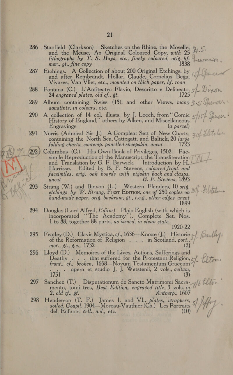 286 Stanfield (Clarkson) Sketches on the Rhine, the Moselle, 2.5 and the Meuse, An Original Coloured Copy, with 25 ithogranhs byw Ty 8. Boys, etc., finely coloured, as wen eearWreyr , mor., &amp;t., fine copy 287 Etchings. A Collection of about 200 Original salt ey and after Rembrandt, Hollar, Claude, Cornelius Bega, | Vivares, Van Vliet, etc., mounted on thick paper, hf. roan 288 Fontana (C.) L’Anfiteatro Flavio, Descritto e Delineato, 13 e yon 24 engraved plates, old cf., st. 1725 289 Album containing Swiss (13), and other Views, many Zs. ‘Lin aquatints, in colours, etc. 290 A collection of 14 col, illusts. by J. Leech, from ‘‘ Comic wf ys History of England,’ others by Alken, and Miscellaneous */° / Engravings (a parcel) 291 Norris (Admiral Sir J.) A Compleat Sett of New Charts, 2/2 containing the North Sea, Cattegatt, and Baltick, 20 large ~~ _— . folding charts, contemp. panelled sheepskin, uncut ji a i). (292) Columbus (C.) His Own Book of Privileges, 1502. Fac- XK haar simile Reproduction of the Manuscript, the Transliteration bs and Translation by G. F. ga Introduction by H-! - Harrisse. Edited by B. F. Stevens, coloured front. Nea Ws facsimiles, orig. oak boards with pigskin back and clasps, y Wy + RA uncut B. F. Stevens, 1893 .\ fe DE~CAe \i 7 wg wr ms ed f,   » 0 293 Strang (W.) and Binyon (L.) Western Flanders, 10 orig. L.) AK etchings by W. Strang, First Epition, one of 250 copies on“ * Wfil.s hand-made paper, orig. buckram, 8gt., t.e.8., other edges aa | 294 Douglas (Lord Alfred, Editor) Plain English (with which is incorporated “The Academy ”), Complete Set, Nos. 1 to 88, together 88 parts, as issued, in clean state 1920-22 295 Featley (D.) Clavis Mystica, cf., 1636—Knoxe (J.) Historie , /- / f ath fi of the Reformation of Religion . . . in Scotland, port.,”/* / mor., 8t., 8.e., 1732 296 Lloyd (D.) Memoires of the Lives, Actions, Sufferings and Deaths . . . that suffered for the Protestant Religion, z/ 7/f Tr. front., cf., broken, 1668—Novum Testamentum reyes tine bi . . « Opera et studio J. J. Wetstenii, 2 vols,, vellum, | 1751 5 a 297 Sanchez (T.) Disputationum de Sancto Matrimonii Sacra-_,// £4.d&gt; pars tomi tres, Best Edition, engraved title, 3 vols. in U* 2, old cf., st. Antverp., 1607 298 cee (T. F.) James I. and VI., plates, wrappers, of. YU» soiled, Goupil, 1904—Moreau- Vauthier (Ch.) Les vera yt , del’ Enfants, vell., n.d., etc. 3 | l 