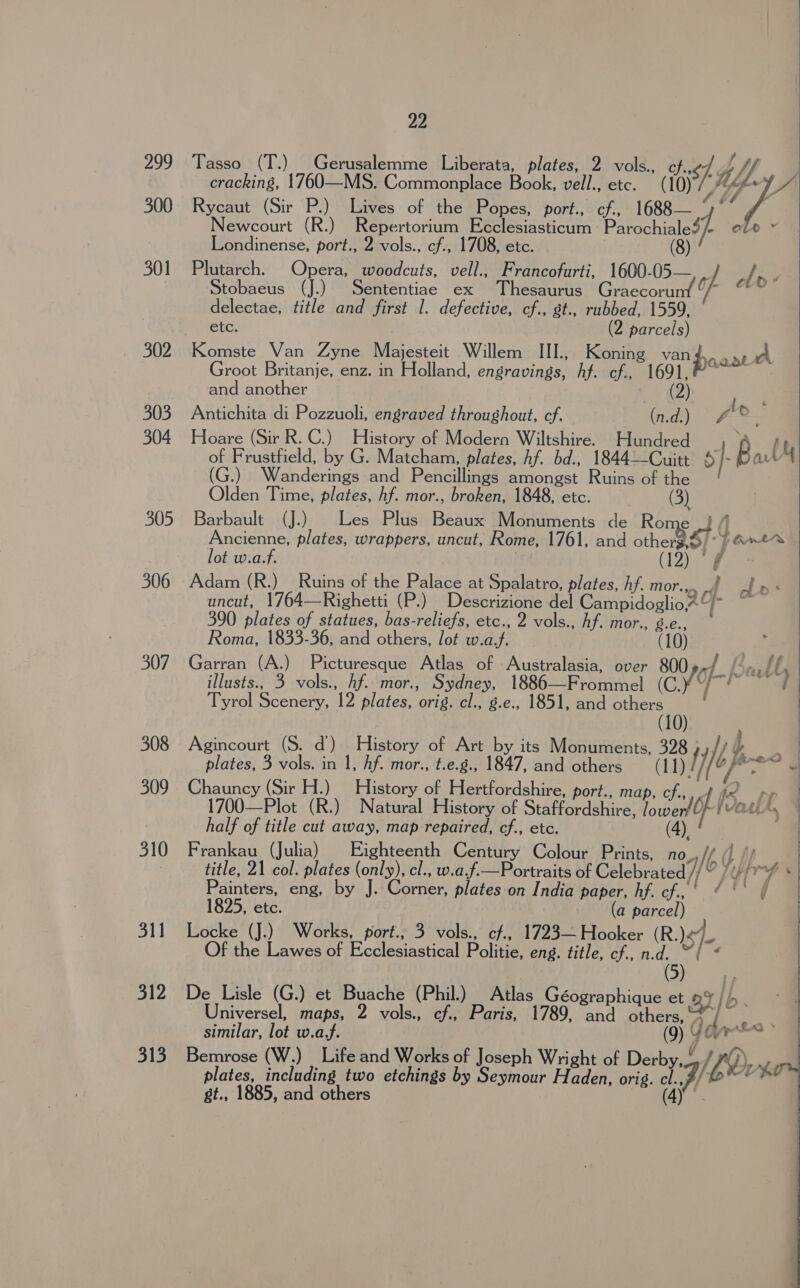 299 300 301 302 303 304 305 306 307 308 310 311 312 313 22 cracking, 1760—MS. Commonplace Book, vell., etc. Rycaut (Sir P.) Lives of the Popes, port., cf., 1688 Newcourt (R.) Repertorium Ecclesiasticum Parochialef/ ele ~ Londinense, port., 2 vols., cf., 1708, etc. Plutarch. Opera, woodcuts, vell., Francofurti, 1600-05— Stobaeus (J.) Sententiae ex Thesaurus GiAckormr Of delectae, title and first 1. defective, cf., st., rubbed, 1559, etc. (2 parcels) Komste Van Zyne Majesteit Willem III., Koning van po avy’, Groot Britanje, enz. in Holland, engravings, hf. cf., 1691,” ~ and another ? (2) &lt;a Antichita di Pozzuoli, engraved throughout, cf. (n.d.) ~ #2 Hoare (Sir R. C.) History of Modern Wiltshire. Hundred yh] of Frustfield, by G. Matcham, plates, hf. bd., 1844—Cuitt 6 | : Ba: - 4 G.) Wanderings and Pencillings amongst Ruins of the Olden Time, plates, hf. mor., broken, 1848, etc. | Barbault (J.) © Les Plus Beaux Monuments de Rome A Ancienne, plates, wrappers, uncut, Rome, 1761, and other9 $1 parts Tasso (T.) Gerusalemme Liberata, plates, 2 vols., cf..¢/. hp Wy eé  # elo: lot w.a.f. : Adam (R.)_ Ruins of the Palace at Spalatro, plates, hf. mor...) J» « uncut, 1764—Righetti (P.) Descrizione del CampidoglioA° ii: 390 plates of statues, bas-reliefs, etc., 2 vols., hf. mor., g.e., Roma, 1833-36, and others, lot w.a.f. (10) 3 Garran (A.) Picturesque Atlas of Australasia, over 800 ¢~ { bez ll, : illusts., 3 vols., hf. mor., Sydney, 1886—Frommel (C.¥“/~! ¢ | Tyrol Scenery, 12 plates, orig. cl., g.e., 1851, and others : | (10) Agincourt (S. d) History of Art by its Monuments, 328 1) j } ~ | plates, 3 vols. in 1, hf. mor., t.e.g., 1847, and others ayy df age “a Chauncy (Sir H.) History of Hertfordshire, port., map, ch..,4 fe pe 1700—Plot (R.) Natural History of Staffordshire, lowerf| of | VOLLA, ),   half of title cut away, map repaired, cf., etc. (4 Frankau (Julia) Eighteenth Century Colour Prints, no, ing title, 21 col. plates (only), cl., w.a.f.—Portraits of Celebrated }} 9 LYIVY Painters, eng, by J. Corner, plates on India paper, hf. cf.,' “°° 1825, etc. (a parcel) Locke (J.) Works, port., 3 vols., cf., 1723— Hooker (R.) &lt;7]. :   Of the Lawes of Ecclesiastical Politie, eng. title, cf., n.d. (5  niversel, maps, 2 vols., cf., Paris, 1789, and others, Bemrose (W.) Life and Works of Joseph Wright of Derby, /#)), plates, including two etchings by Seymour H aden: writ Wee Gs st., 1885, and others | ay Odes SS *