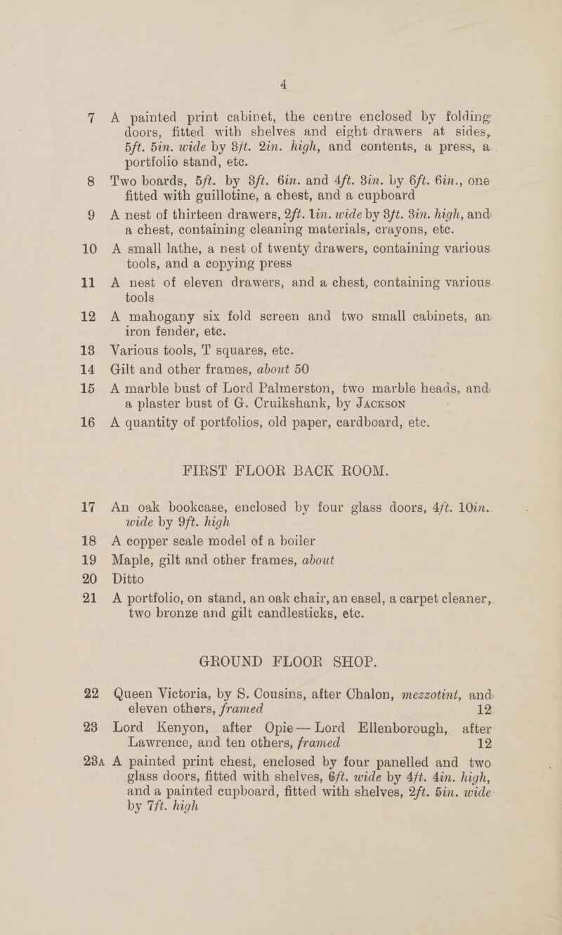 =] 22 23 4 A painted print cabinet, the centre enclosed by folding doors, fitted with shelves and eight drawers at sides, Bft. 5in. wide by 3/t. 2in. high, and contents, a press, a.. portfolio stand, ete. Two boards, 5ft. by 3/t. 6in. and 4ft. 8i. by 6ft. 6in., one fitted with guillotine, a chest, and a cupboard A nest of thirteen drawers, 2ft. lin. wide by 3ft. 81m. high, and: a chest, containing cleaning materials, crayons, etc. A small lathe, a nest of twenty drawers, containing various. tools, and a copying press A nest of eleven drawers, and a chest, containing various. tools A mahogany six fold screen and two small cabinets, an. iron fender, etc. Various tools, T squares, etc. Gilt and other frames, about 50 A marble bust of Lord Palmerston, two marble heads, and a plaster bust of G. Cruikshank, by Jackson A quantity of portfolios, old paper, cardboard, etc. FIRST FLOOR BACK ROOM. An oak bookcase, enclosed by four glass doors, 4ft. 10in. wide by 9ft. high A copper scale model of a boiler Maple, gilt and other frames, about Ditto A portfolio, on stand, an oak chair, an easel, a carpet cleaner, two bronze and gilt candlesticks, ete. GROUND FLOOR SHOP. Queen Victoria, by 8. Cousins, after Chalon, mezzotint, and eleven others, framed . 12 Lord Kenyon, after Opie— Lord LEllenborough, after Lawrence, and ten others, framed 12 glass doors, fitted with shelves, 6/t. wide by 4/t. 4in. high, and a painted cupboard, fitted with shelves, 2/t. 5in. wide. by 7ft. high