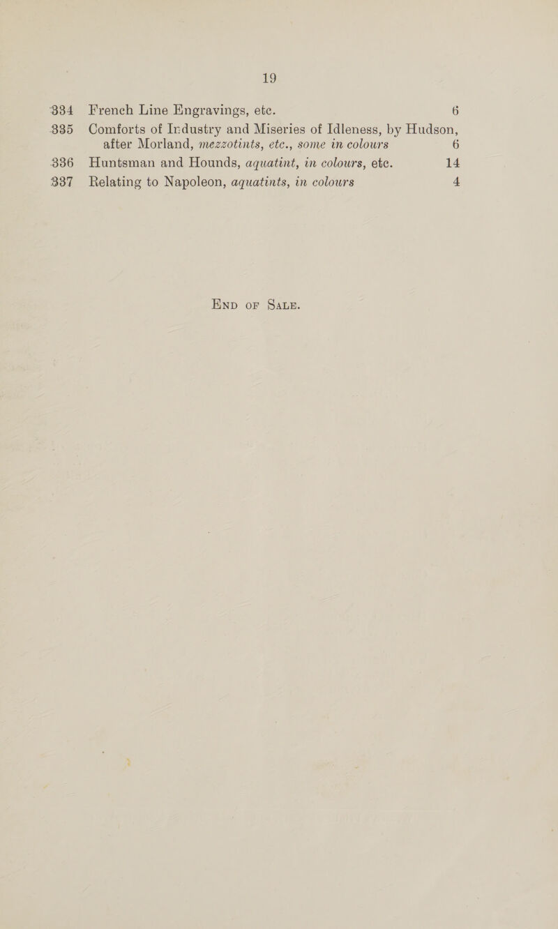 O84 335 336 337 LS French Line Engravings, etc. 6 Comforts of Industry and Miseries of Idleness, by Hudson, after Morland, mezzotints, etc., some in colons 6 Huntsman and Hounds, aquatint, in colours, ete. 14 Relating to Napoleon, aquatints, in colours 4 Enp oF Sawn.