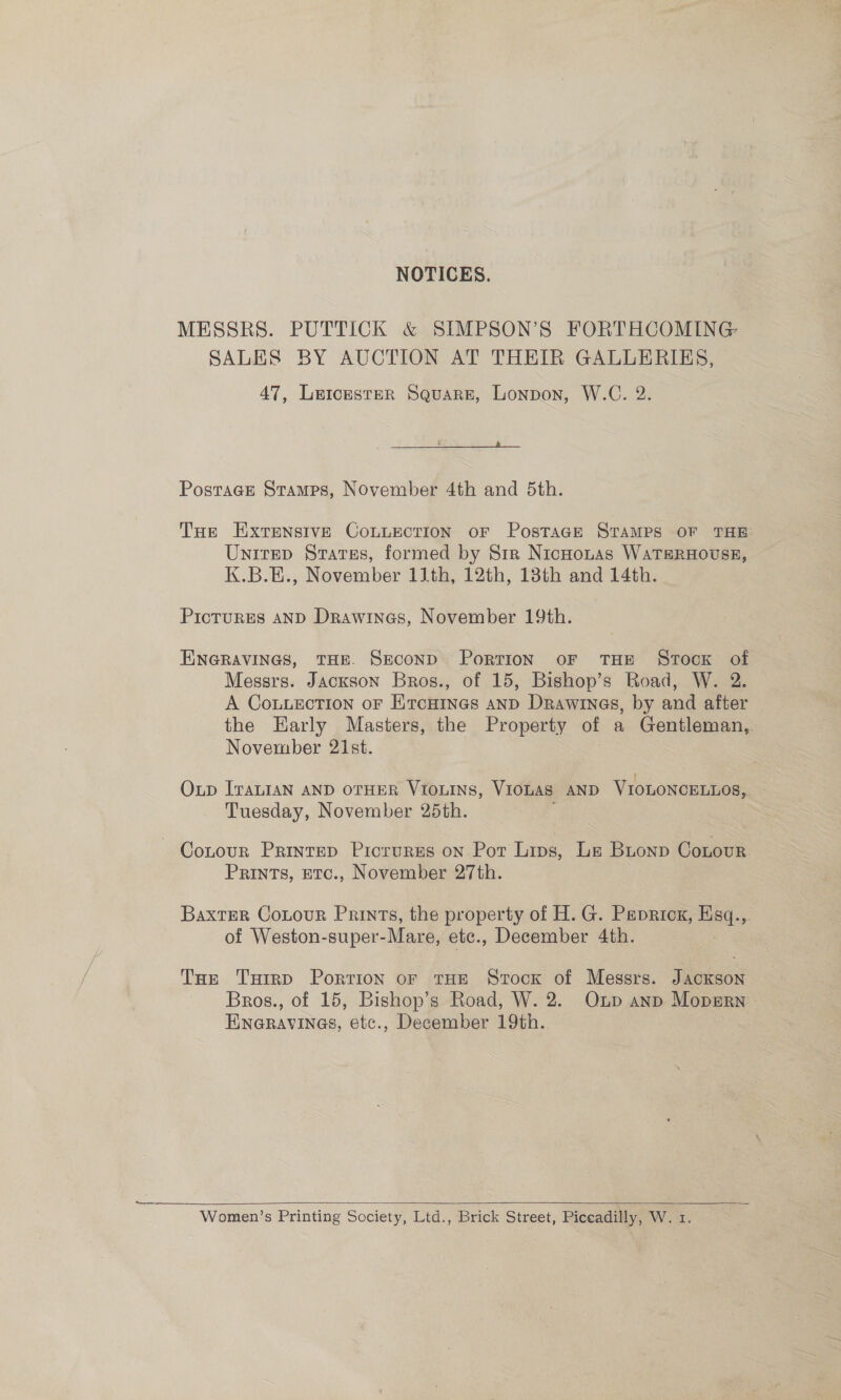 NOTICES. MESSRS. PUTTICK &amp; SIMPSON’S FORTHCOMING SALES BY AUCTION AT THEIR GALLERIES, 47, LetcesteR Square, Lonpon, W.C. 2.  Postrace Stamps, November 4th and 5th. Tne ExtrEensIvE CoLLeEcTION OF PosTaGE STAMPS OF THE: Unirep States, formed by Sir NicHotas WaTsRHOUSE, K.B.E., November 11th, 12th, 13th and 14th. Pictures AND Drawines, November 19th. ENGRAVINGS, THE. SECOND PorTION OF THE STOCK of Messrs. Jackson Bros., of 15, Bishop’s Road, W. 2. A Cou.Lection oF Ercuines anp Drawinas, by and after the Early Masters, the Property of a Gentleman, November 21st. | Oup [raLIAN AND OTHER VIOLINS, VIOLAS AND VIOLONCELLOS,. Tuesday, November 25th. Cotour Printep Picrurges on Pot Lips, Le Buonp Contour Prints, Etc., November 27th. BaxtEer Cotour Prints, the property of H. G. Pepricg, wed ie. of Weston-super- -Mare, etc., December 4th. Tur Turrp Portion oF THE Stock of Messrs. Flees Bros., of 15, Bishop’s Road, W. 2. Onp anp Mopsrn: Hneravines, etc., December 19th. a Women’s Printing Society, Ltd., Brick Street, Piccadilly, W. 1.  