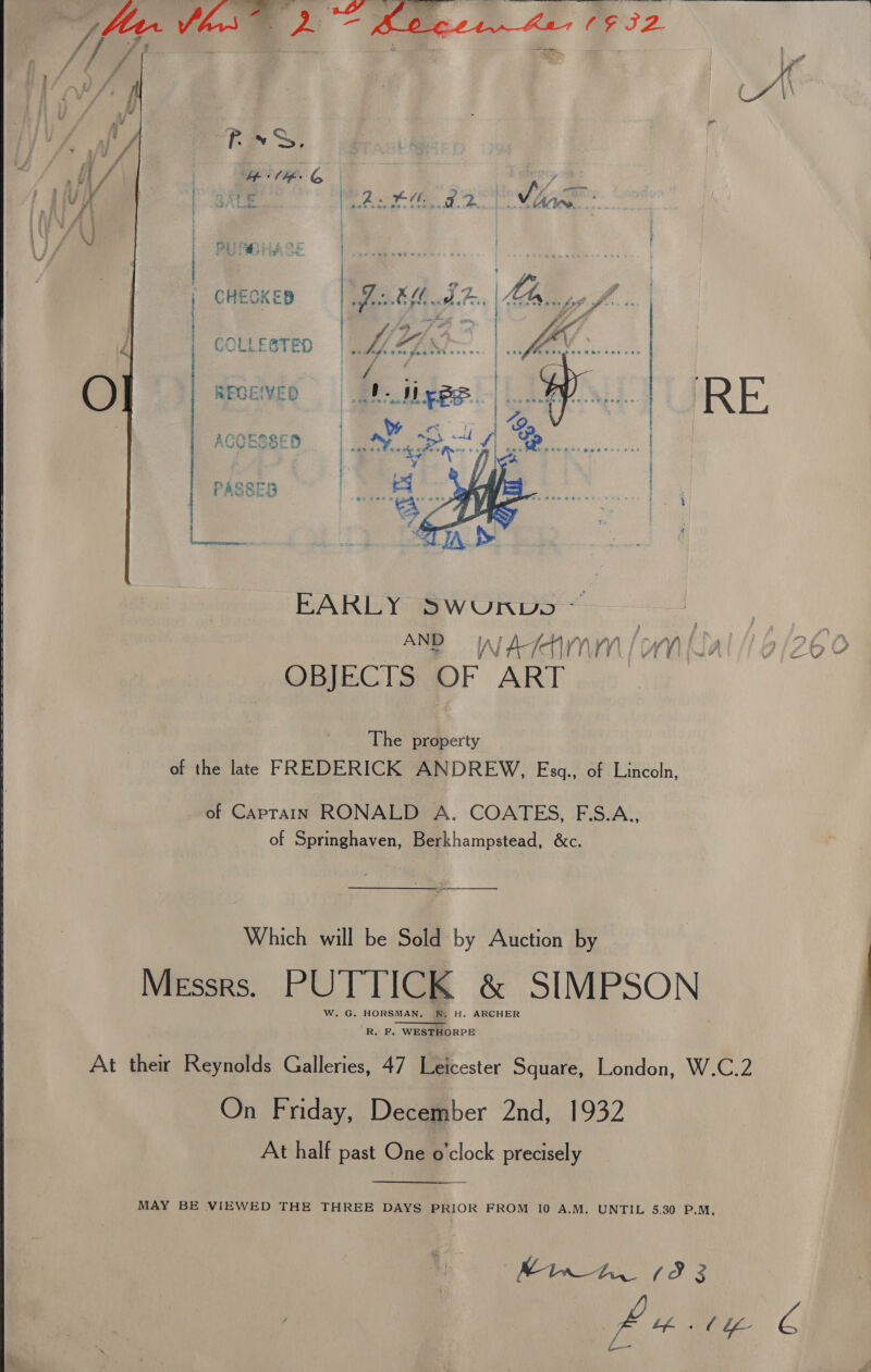   REGEIVED RE. we GaP ACCESSED 2 ARI ES eh AE PASSES  EARLY SWUNnDS AND WAIMM/oMNal // 6/260 OBJECTS OF ART The property of the late FREDERICK ANDREW, Esgq., of Lincoln, of Caprain RONALD A. COATES, F.S.A., of Springhaven, Berkhampstead, &amp;c. Which will be Sold by Auction by Messrs. PUTTICK &amp; SIMPSON W. G. HORSMAN. W. H. ARCHER  R. F. WESTHORPE At thew Reynolds Galleries, 47 Leicester Square, London, W.C.2 On Friday, December 2nd, 1932 At half past One o'clock precisely MAY BE VIEWED THE THREE DAYS PRIOR FROM 10 A.M. UNTIL 5.30 P.M, Minn 1393 ge 