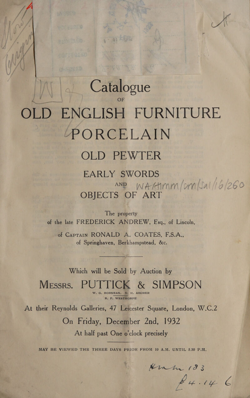  Catalogue OLD ENGLISH FURNITURE. MneP ORGELAIN OLD PEWTER EARLY ees | ANB WAIN | WN : j OBJECTS OF ART The property of the late FREDERICK ANDREW, Esgq., of Lincoln, of Caprain RONALD A. COATES, F.S.A,, of Springhaven, Berkhampstead, &amp;c.  Which will be Sold by Auction by Messrs. PUTTICK &amp; SIMPSON W. G. HORSMAN. W. H. ARCHER R. F. WESTHORPE At their Reynolds Galleries, 47 Leicester Square, London, W.C.2 On Friday, December 2nd, 1932 At half past One o'clock precisely  MAY BE VIEWED THE THREE DAYS PRIOR FROM 10 A.M. UNTIL 5.30 P.M, ee ¢