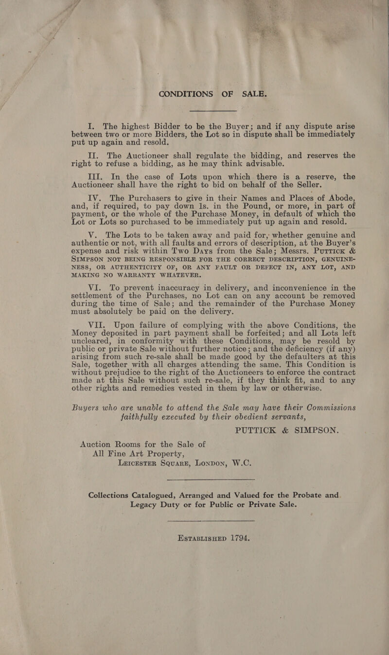  CONDITIONS OF SALE. I. The highest Bidder to be the Buyer; and if any dispute arise between two or more Bidders, the Lot so in dispute shall be immediately put up again and resold. II. The Auctioneer shall regulate the bidding, and reserves the right to refuse a bidding, as he may think advisable. III. In the case of Lots upon which there is a reserve, the Auctioneer shall have the right to bid on behalf of the Seller. IV. The Purchasers to give in their Names and Places of Abode, and, if required, to pay down ls. in the Pound, or more, in part of payment, or the whole of the Purchase Money, in default of which the Lot or Lots so purchased to be immediately put up again and resold. V. The Lots to be taken away and paid for, whether genuine and authentic or not, with all faults and errors of description, at the Buyer’s expense and risk within Two Days from the Sale; Messrs. Purrick &amp; SIMPSON NOT BEING RESPONSIBLE FOR THE CORRECT DESCRIPTION, GENUINE- NESS, OR AUTHENTICITY OF, OR ANY FAULT OR DEFECT IN, ANY LOT, AND MAKING NO WARRANTY WHATEVER. VI. To prevent inaccuracy in delivery, and inconvenience in the settlement of the Purchases, no Lot can on any account be removed during the time of Sale; and the remainder of the Purchase Money must absolutely be paid on the delivery. VII. Upon failure of complying with the above Conditions, the Money deposited in part payment shall be forfeited; and all Lots left uncleared, in conformity with these Conditions, may be resold by public or private Sale without further notice; and the deficiency (if any) arising from such re-sale shall be made good by the defaulters at this Sale, together with all charges attending the same. This Condition is without prejudice to the right of the Auctioneers to enforce the contract made at this Sale without such re-sale, if they think fit, and to any other rights and remedies vested in them by law or otherwise. Buyers who are unable to attend the Sale may have their Commissions faithfully executed by their obedient servants, Auction Rooms for the Sale of All Fine Art Property, LexicEsTeR Square, London, W.C. Collections Catalogued, Arranged and Valued for the Probate and. Legacy Duty or for Public or Private Sale. EstaBLisHED 1794.  