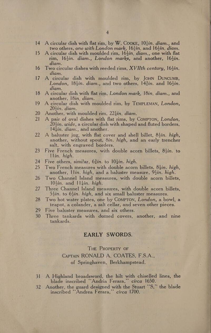 14 Acircular dish with flat rim, by W. CooKE, 10+in. diam., and two others, one with London mark, |6tin. and 164in. diam. 15 Acircular dish with moulded rim, 163in, diam., one with flat rim, |63in. diam., London marks, and another, 1!63in. diam. 16 Two circular dishes with reeded rims, X VI[th century, |6%4in. diam. 17 A circular dish with moulded rim, by JOHN DUNCUMB, London, 184in. diam., and two others, |42in. and 163in. diam. 18 A circular dish with flat rim, London mark, |8in. diam., and another, |8in. diam. 19 A eircular dish with moulded rim, by TEMPLEMAN, London, 204in. diam. | 20 Another, with moulded rim, 224in. diam. 21 A pair of oval dishes with flat rims, by ComMpToNn, London, 203in. wide, a circular dish with shaped and fluted borders, 144in. diam., and another. 22 A baluster jug, with flat cover and shell billet, 84in. high, another, without spout, 8in. high, and an early trencher salt, with engraved borders. 23 Five French measures, with double acorn billets, 84in. to Llin. high. 24 Five others, similar, 63in. to 104in. high. 25 Two French measures with double acorn billets, 85in. high, another, Ilin. high, and a baluster measure, 93in. high. 26 Two Channel Island measures, with double acorn billets, 104in. and I1|4in. high. 27 Three Channel Island measures, with double acorn billets, Zin. to 64in. high, and six small baluster measures. 28 Two hot water plates, one by ComMPTON, London, a bowl, a teapot, a colander, a salt cellar, and seven other pieces. 29 Five baluster measures, and six others. 30 Three tankards with domed covers, another, and nine tankards. “EARLY SWORDS. THE PROPERTY OF CaPTAIN RONALD A. COATES, F.S.A., of Springhaven, Berkhampstead. 3 A Highland broadsword, the hilt with chiselled lines, the blade inscribed ““Andria Ferara,’’ circa 1650. 32 Another, the guard designed with the Stuart “‘S,” the blade inscribed *‘Andrea Ferara,’’ circa 1700.