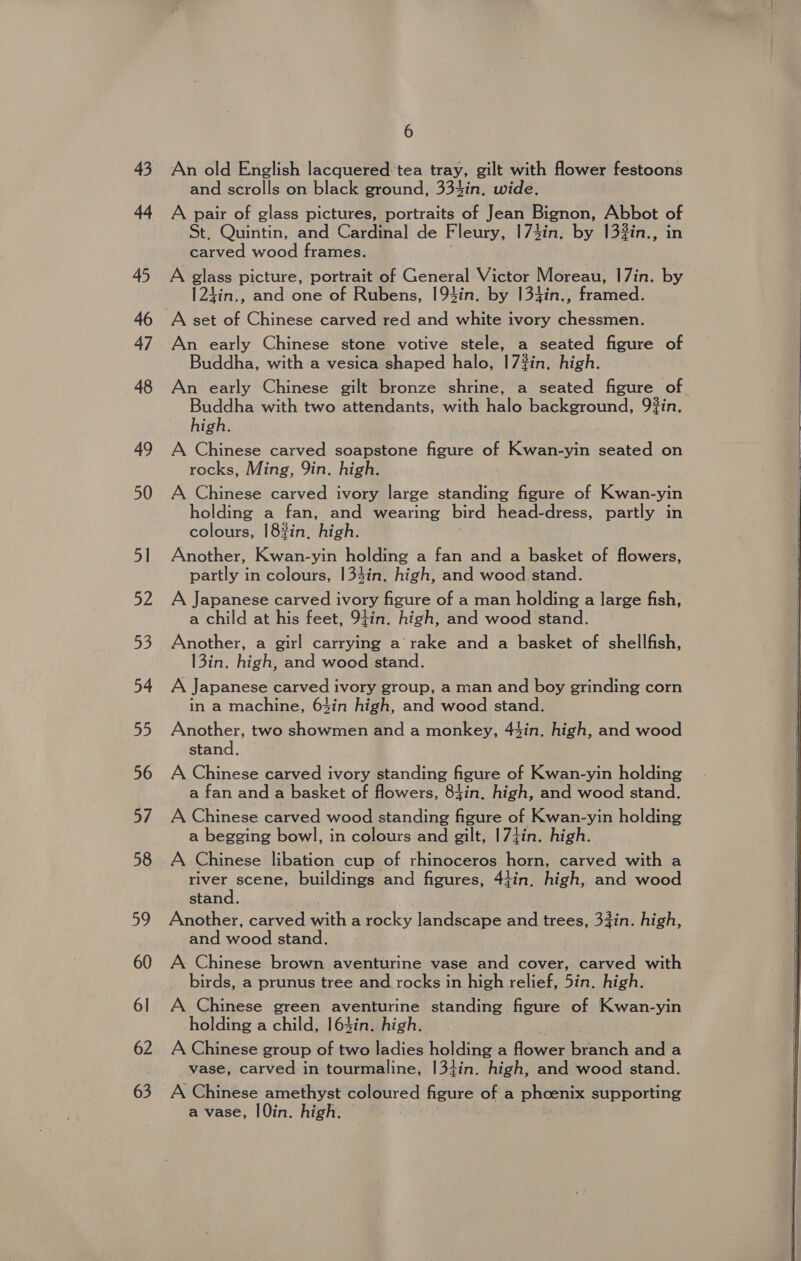 43 44 45 47 48 49 50 51 52 54 55 56 af, 58 59 60 6] 62 63 6 An old English lacquered tea tray, gilt with flower festoons and scrolls on black ground, 334in. wide, A pair of glass pictures, portraits of Jean Bignon, Abbot of St. Quintin, and Cardinal de Fleury, 173in. by 133in., in Bereed woolen A glass picture, portrait of General Victor Moreau, |7in. by 124in,, and one of Rubens, 194in. by 134in., framed. A set of Chinese carved red and white ivory chessmen. An early Chinese stone votive stele, a seated figure of Buddha, with a vesica shaped halo, 17#in, high. An early Chinese gilt bronze shrine, a seated figure of Buddha with two attendants, with hale background, 93in. high. A Chinese carved soapstone figure of Kwan-yin seated on rocks, Ming, 9in. high. A Chinese carved ivory large standing figure of Kwan-yin holding a fan, and wearing bird head-dress, partly in colours, 18?in, high. ; Another, Kwan-yin holding a fan and a basket of flowers, partly in colours, 134in, high, and wood stand. A Japanese carved ivory figure of a man holding a large fish, a child at his feet, 9tin. high, and wood stand. Another, a girl carrying a’ rake and a basket of shellfish, 13in. high, and wood stand. A Japanese carved ivory group, a man and boy grinding corn in a machine, 63in high, and wood stand. Another, two showmen and a monkey, 44in. high, and wood stand. A Chinese carved ivory standing figure of Kwan-yin holding a fan and a basket of flowers, 84in, high, and wood stand. A Chinese carved wood standing figure of Kwan-yin holding a begging bowl, in colours and gilt, |7iin. high. A Chinese libation cup of rhinoceros horn, carved with a river scene, buildings and figures, 4tin, high, and wood stand. Another, carved with a rocky landscape and trees, 33in. high, and wood stand. A Chinese brown aventurine vase and cover, carved with birds, a prunus tree and rocks in high relief, 5in. high. A Chinese green aventurine standing figure of Kwan-yin holding a child, 163in. high. | A Chinese group of two ladies holding a flower branch and a vase, carved in tourmaline, |3+in. high, and wood stand. A Chinese amethyst coloured figure of a ‘Pheenix supporting a vase, |0in. high.   