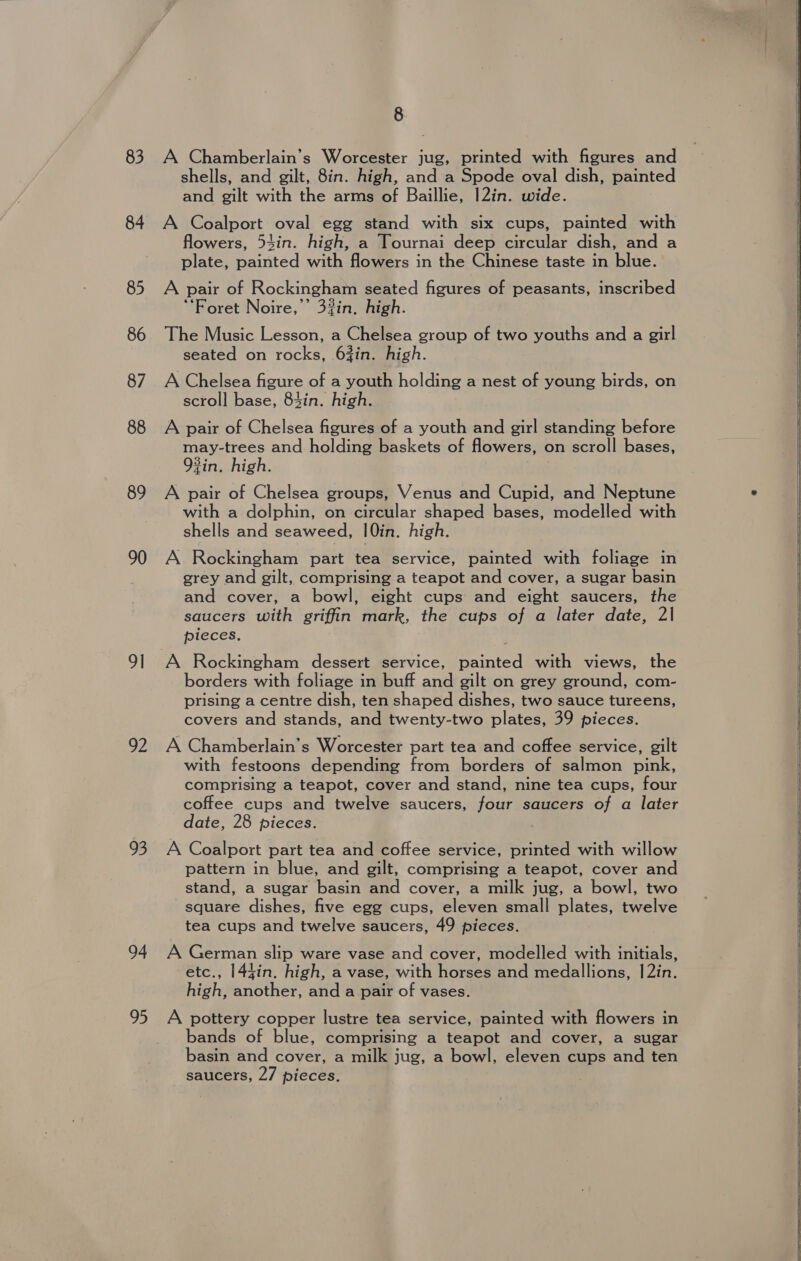 83 84 85 86 87 88 89 90 91 92 93 94 95 8 A Chamberlain’s Worcester jug, printed with figures and shells, and gilt, 8in. high, and a Spode oval dish, painted and gilt with the arms of Baillie, 12in. wide. A Coalport oval egg stand with six cups, painted with flowers, 53in. high, a Tournai deep circular dish, and a plate, painted with flowers in the Chinese taste in blue. A pair of Rockingham seated figures of peasants, inscribed ‘Foret Noire,” 33in. high. The Music Lesson, a Chelsea group of two youths and a girl seated on rocks, 63in. high. A Chelsea figure of a youth holding a nest of young birds, on scroll base, 83in. high. A pair of Chelsea figures of a youth and girl standing before may-trees and holding baskets of flowers, on scroll bases, 93in. high. A pair of Chelsea groups, Venus and Cupid, and Neptune with a dolphin, on circular shaped bases, modelled with shells and seaweed, 1[0in. high. A Rockingham part tea service, painted with foliage in grey and gilt, comprising a teapot and cover, a sugar basin and cover, a bowl, eight cups and eight saucers, the saucers with griffin mark, the cups of a later date, 21 pieces, borders with foliage in buff and gilt on grey ground, com- prising a centre dish, ten shaped dishes, two sauce tureens, covers and stands, and twenty-two plates, 39 pieces. A Chamberlain’s Worcester part tea and coffee service, gilt with festoons depending from borders of salmon pink, comprising a teapot, cover and stand, nine tea cups, four coffee cups and twelve saucers, four saucers of a later date, 28 pieces. A Coalport part tea and coffee service, printed with willow pattern in blue, and gilt, comprising a teapot, cover and stand, a sugar basin and cover, a milk jug, a bowl, two square dishes, five egg cups, eleven small plates, twelve tea cups and twelve saucers, 49 pieces. A German slip ware vase and cover, modelled with initials, etc., 144in. high, a vase, with horses and medallions, 1|2in. high, another, and a pair of vases. A pottery copper lustre tea service, painted with flowers in bands of blue, comprising a teapot and cover, a sugar basin and cover, a milk jug, a bowl, eleven cups and ten saucers, 27 pieces.  gg ___,_  