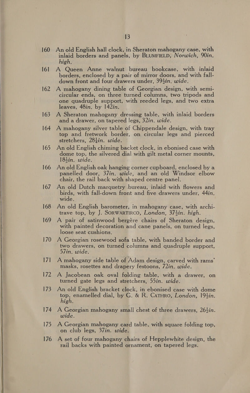  160 16] 162 163 164 165 166 167 168 169 170 17] 172 173 174 175 176 13 An old English hall clock, in Sheraton mahogany case, with inlaid borders and panels, by BLUMFIELD, Norwich, 90in. high. A Queen Anne walnut bureau bookcase, with inlaid borders, enclosed by a pair of mirror doors, and with fall- down front and four drawers under, 393in. wide. A mahogany dining table of Georgian design, with semi- circular ends, on three turned columns, two tripods and one quadruple support, with reeded legs, and two extra leaves, 48in. by 142in. A Sheraton mahogany dressing table, with inlaid borders and a drawer, on tapered legs, 32in. wide. A mahogany silver table of Chippendale design, with tray top and fretwork border, on circular legs and pierced stretchers, 284in. wide. An old English chiming backet clock, in ebonised case with dome top, the silvered dial with gilt metal corner mounts, 184in. wide. An old English oak hanging corner cupboard, enclosed by a panelled door, 37in. wide, and an old Windsor elbow chair, the rail back with shaped centre panel. An old Dutch marquetry bureau, inlaid with flowers and birds, with fall-down front and five drawers under, 44in. wide. An old English barometer, in mahogany case, with archi- trave top, by J. SORWARTIRCO, London, 374in. high. A pair of satinwood bergére chairs of Sheraton design, with painted decoration and cane panels, on turned legs, loose seat cushions. A Georgian rosewood sofa table, with banded border and two drawers, on turned columns and quadruple support, 57in. wide. A mahogany side table of Adam design, carved with rams’ masks, rosettes and drapery festoons, 72in. wide. A Jacobean oak oval folding table, with a drawer, on turned gate legs and stretchers, 55in. wide. An old English bracket clock, in ebonised case with dome ea enamelled dial, by G. &amp; R. CaTHRO, London, 19hin. ign. : A Segre mahogany small chest of three drawers, 26t%in. wide. A Georgian mahogany card table, with square folding top, on club legs, 37in. wide. A set of four mahogany chairs of Hepplewhite design, the rail backs with painted ornament, on tapered legs.