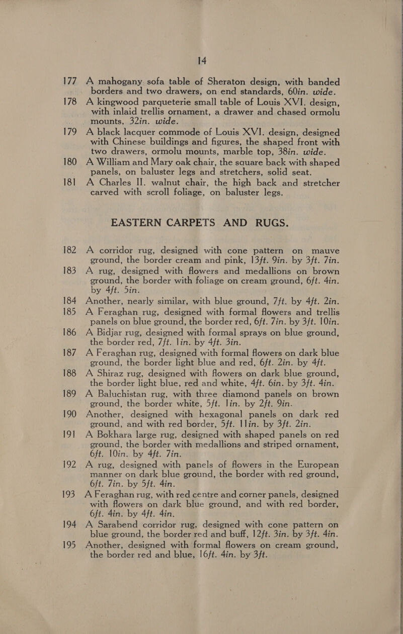 177 178 179 180 181 182 183 184 185 187 188 189 190 gal | 122 193 194 195 14 A mahogany sofa table of Sheraton design, with banded borders. and two drawers, on end standards, 60in. wide. A kingwood parqueterie small table of Louis XVI. design, with inlaid trellis ornament, a drawer and chased ormolu mounts, 32in. wide. A black lacquer commode of Louis XVI. design, designed with Chinese buildings and figures, the shaped front with two drawers, ormolu mounts, marble top, 38in. wide. A William and Mary oak chair, the square back with shaped panels, on baluster legs and stretchers, solid seat. A Charles II. walnut chair, the high back and stretcher carved with scroll foliage, on baluster legs. EASTERN CARPETS AND RUGS. A corridor rug, designed with cone pattern on mauve ground, the border cream and pink, 13ft. 9in. by 3ft. 7in. A rug, designed with flowers and medallions on brown ground, the border with foliage on cream ground, 6ft. 4in. by 4ft. 5in. Another, nearly similar, with blue ground, 7ft. by 4ft. 2in. A Feraghan rug, designed with formal flowers and trellis panels on blue ground, the border red, 6ft. Zin. by 3ft. 10in. A Bidjar rug, designed with formal sprays on blue ground, the border red, 7/t. lin. by 4ft. 3in. A Feraghan rug, designed with formal flowers on dark blue ground, the border light blue and red, 6ft. 2in. by 4ft. A Shiraz rug, designed with flowers on dark blue ground, the border light blue, red and white, 4ft. 6in. by 3ft. 4in. A Baluchistan rug, with three diamond panels on brown ground, the border white, 5/t. lin. by 2ft. in. Another, designed with hexagonal panels on dark red ground, and with red border, 5ft. Ilin. by 3ft. 2in. A Bokhara large rug, designed with shaped panels on red ground, the border with medallions and striped ornament, 6ft. 10in. by 4ft. Zin. A rug, designed with panels of flowers in the European manner on dark blue ground, the border with red ground, 6ft. Zin. by 5ft. 4in. A Feraghan rug, with red centre and corner panels, designed with flowers on dark blue ground, and with red border, 6ft. 4in. by 4ft. 4in. A Sarabend corridor rug, designed with cone pattern on blue ground, the border red and buff, 12/t. 3in. by 3ft. 4in. Another, designed with formal flowers on cream ground, the border red and blue, l6ft. 4in. by 3ft.      