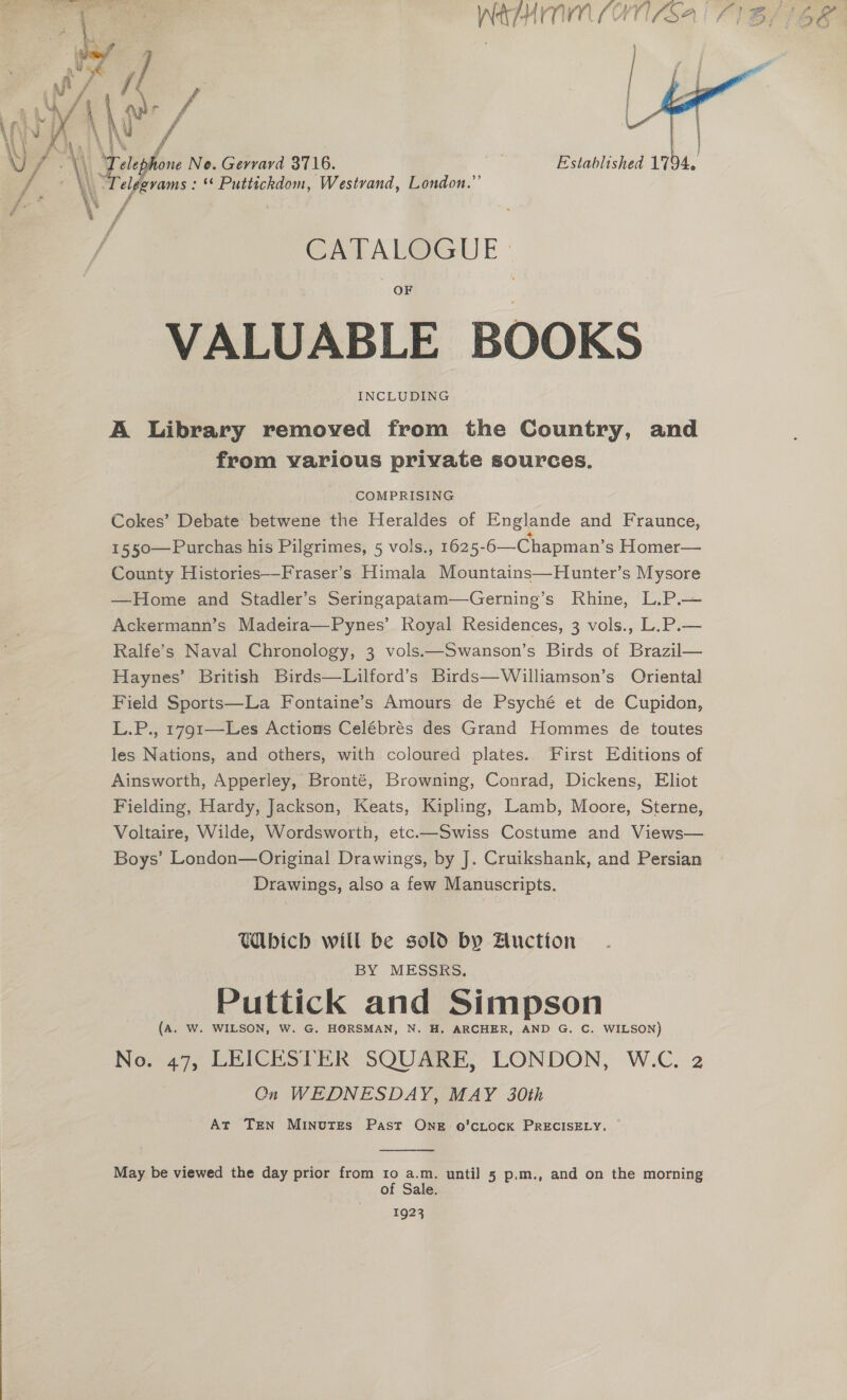  OTT LOPES ae  f Ay | dian! \) - \ # e ine No. Gerrard 3716. Established 1794. evams : ** Puttickdom, Westvand, London.”’  “ f CATALOGUE » VALUABLE BOOKS INCLUDING A Library removed from the Country, and from various private sources. COMPRISING Cokes’ Debate betwene the Heraldes of Englande and Fraunce, County Histories—Fraser’s Himala Mountains—Hunter’s Mysore —Home and Stadler’s Seringapatam—Gerning’s Rhine, L.P.— Ackermann’s Madeira—Pynes’ Royal Residences, 3 vols., L.P.— Ralfe’s Naval Chronology, 3 vols.——Swanson’s Birds of Brazil— Haynes’ British Birds—Lilford’s Birds—Williamson’s Oriental Field Sports—La Fontaine’s Amours de Psyché et de Cupidon, L.P., 1791—Les Actions Celébrés des Grand Hommes de toutes les Nations, and others, with coloured plates.. First Editions of Ainsworth, Apperley, Bronté, Browning, Conrad, Dickens, Eliot Fielding, Hardy, Jackson, Keats, Kipling, Lamb, Moore, Sterne, Voltaire, Wilde, Wordsworth, etc.—Swiss Costume and Views— Boys’ London—Original Drawings, by J. Cruikshank, and Persian Drawings, also a few Manuscripts. Cbich will be sold by Auction BY MESSRS, Puttick and Simpson (A. W. WILSON, W. G. HORSMAN, N. H. ARCHER, AND G. C. WILSON) No. 47, LEICESTER SQUARE, LONDON, W.C. 2 On WEDNESDAY, MAY 30th At TEN MINvutTEs Past Ong o’cLock PRECISELY, —  May be viewed the day prior from 10 a.m. until 5 p.m., and on the morning of Sale. 1923