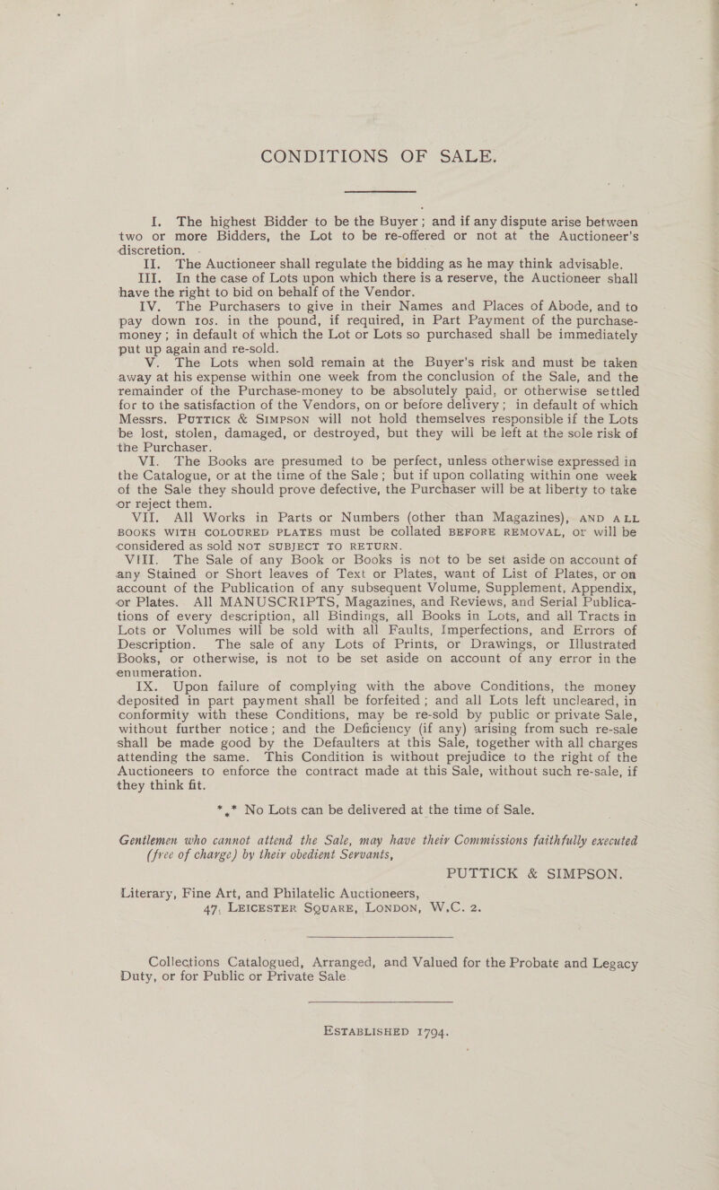 I. The highest Bidder to be the Buyer; and if any dispute arise between two or more Bidders, the Lot to be re-offered or not at the Auctioneer’s discretion. II. The Auctioneer shall regulate the bidding as he may think advisable. III. In the case of Lots upon which there is a reserve, the Auctioneer shall have the right to bid on behalf of the Vendor. IV. The Purchasers to give in their Names and Places of Abode, and to pay down tos. in the pound, if required, in Part Payment of the purchase- money ; in default of which the Lot or Lots so purchased shall be immediately put up again and re-sold. V. The Lots when sold remain at the Buyer’s risk and must be taken away at his expense within one week from the conclusion of the Sale, and the remainder of the Purchase-money to be absolutely paid, or otherwise settled for to the satisfaction of the Vendors, on or before delivery; in default of which Messrs. Puttick &amp; Simpson will not hold themselves responsible if the Lots be lost, stolen, damaged, or destroyed, but they will be left at the sole risk of the Purchaser. VI. The Books are presumed to be perfect, unless otherwise expressed in the Catalogue, or at the time of the Sale; but if upon collating within one week of the Sale they should prove defective, the Purchaser will be at liberty to take or reject them. VII. All Works in Parts or Numbers (other than Magazines), aND ALL BOOKS WITH COLOURED PLATES must be collated BEFORE REMOVAL, or will be considered as sold NoT SUBJECT TO RETURN. VIII. The Sale of any Book or Books is not to be set aside on account of any Stained or Short leaves of Text or Plates, want of List of Plates, or on account of the Publication of any subsequent Volume, Supplement, Appendix, or Plates. All MANUSCRIPTS, Magazines, and Reviews, and Serial Publica- tions of every description, all Bindings, all Books in Lots, and all Tracts in Lots or Volumes will be sold with all Faults, Imperfections, and Errors of Description. The sale of any Lots of Prints, or Drawings, or Illustrated Books, or otherwise, is not to be set aside on account of any error in the enumeration. IX. Upon failure of complying with the above Conditions, the money deposited in part payment shall be forfeited; and all Lots left uncleared, in conformity with these Conditions, may be re-sold by public or private Sale, without further notice; and the Deficiency (if any) arising from such re-sale shall be made good by the Defaulters at this Sale, together with all charges attending the same. This Condition is without prejudice to the right of the Auctioneers to enforce the contract made at this Sale, without such re-sale, if they think fit. * .* No Lots can be delivered at the time of Sale. Gentlemen who cannot attend the Sale, may have theiy Commissions faithfully executed (free of charge) by theiy obedient Servants, PUTTICK &amp; SIMPSON. Literary, Fine Art, and Philatelic Auctioneers, 47, LEICESTER SQUARE, LONDON, W.C. 2.  Collections Catalogued, Arranged, and Valued for the Probate and Legacy Duty, or for Public or Private Sale ESTABLISHED 1794.