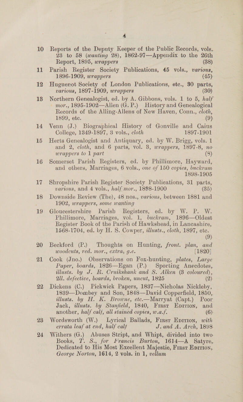 11 12 13 14 15 16 17 18 19 20 21 22 23 24 4 23 to 58 (wanting 28), 1862-97—Appendix to the 26th Report, 1895, wrappers (38) Parish Register Society Publications, 45 vols., various, 1896-1909, wrappers (45), Huguerot Society of London Publications, etc., 30 parts, various, 1897-1909, wrappers (80) Northern Genealogist, ed. by A. Gibbons, vols. 1 to 5, half Allen (G. P.) History and Genealogical Records of the Alling-Allens of New Haven, Conn., cloth,  1899, ete. (9) Venn (J.) Biographical History of Gonville and Caius College, 1849-1897, 3 vols., cloth 1897-1901 Herts Genealogist and Antiquary, ed. by W. Brigg, vols. 1 and 2, cloth, and 6 parts, vol. 3, wrappers, 1897-8, no: wrappers to 1 part (8) Somerset Parish Registers, ed. by Pune Hayward, and others, Marriages, 6 vols., one of 150 copies, buckram 1898-1905 Shropshire Parish Register Society Publications, 31 parts, various, and 4 vols., half mor., 1898-1900 (35) Downside Review (The), 48 nos., various, between 1881 and 1902, wrappers, some wanting Gloucestershire Parish Registers, ed. by W. P. W.. Phillimore, Marriages, vol. 1, buckram, 1896—Oldest Register Book of the Parish of Hawkshead, in Lancashire, 1568-1704, ed. by H. 8. Cowper, dlusts., cloth, 1897, ete. (9) Beckford (P.) Thoughts on Hunting, front. plan, and woodcuts, red. mor., extra, g.e. [1820] Cook (Jno.) Observations on Fox-hunting, plates, Large Paper, boards, 1826—Egan (P.) Sporting Anecdotes, illusts. by J. R. Cruikshank and S. Alken (8 coloured), Q1l. defective, boards, broken, uncut, 1825 (2) Dickens (C.) Pickwick Papers, 1837—Nicholas Nickleby, 1839—Dombey and Son, 1848—David Copperfield, 1850,. illusts. by H. K. Browne, etc.—Marryat (Capt.) Poor Jack, illusts. by Stanfield, 1840, First Eprrion, and another, half calf, all stained copies, w.a.f. (6): Wordsworth (W.) Lyrical Ballads, Firsr Eprrion, with errata leaf at end, half calf J.and A. Arch, 1898. Withers (G.) Abuses Stript, and Whipt, divided into two Books, 7. S., for Francis Burton, 16J4—A Satyre,. Dedicated to His Most Excellent Majestie, First Enprrion,,. George Norton, 1614, 2 vols. in 1, vellum