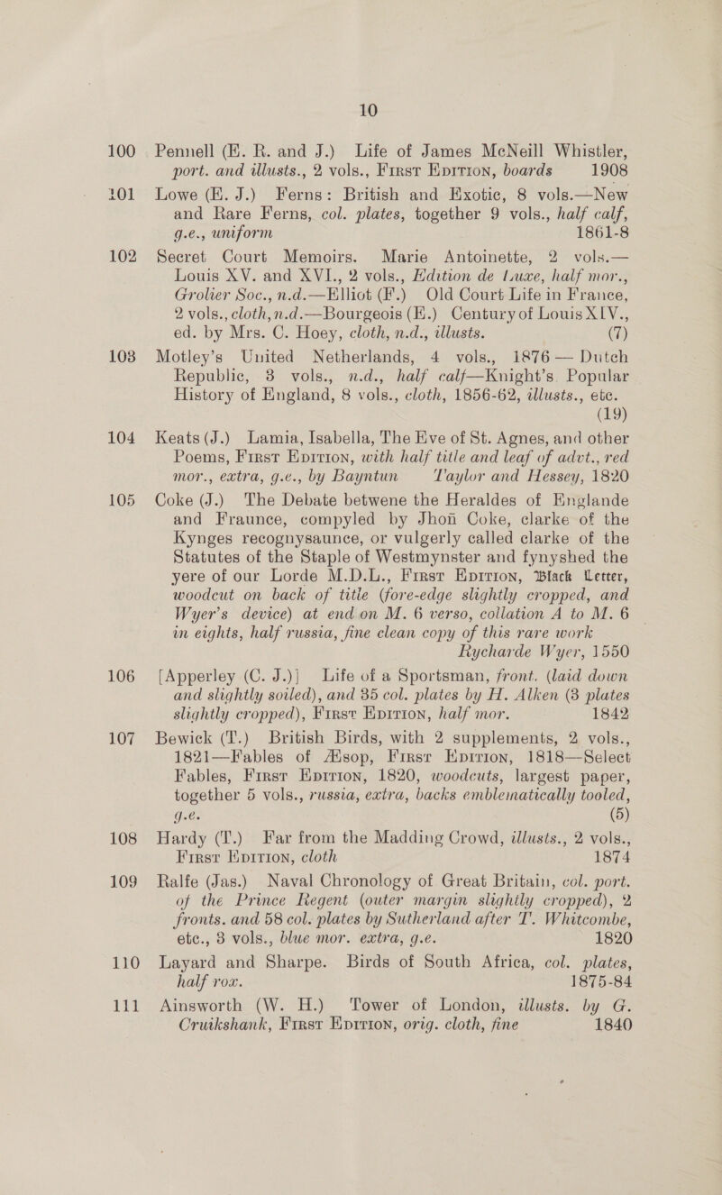 103 104 105 106 107 108 109 110 10 Pennell (HE. R. and J.) Life of James McNeill Whistler, port. and wlusts., 2 vols., Frrst Kprrion, boards 1908 Lowe (E. J.) Ferns: British and Exotic, 8 vols.—New and Rare Ferns, col. plates, together 9 vols., half calf, g.€., uniform 1861-8 Secret Court Memoirs. Marie Antoinette, 2 vols.— Louis XV. and XVI., 2 vols., Hdition de Luxe, half mor., Grolier Soc., n.d.—Elliot (F.) Old Court Life in France, 2 vols., cloth,n.d.—Bourgeois (H.) Century of Louis XLV., ed. by Mrs. C. Hoey, cloth, n.d., tllusts. (7) Motley’s United Netherlands, 4 vols., 1876 — Dutch Republic, 8 vols., n.d., half calf—Knight’s. Popular History of England, 8 vols., cloth, 1856-62, illusts., etc. (19) Keats (J.) Lamia, Isabella, The Eve of St. Agnes, and other Poems, First Epition, with half title and leaf of advt., red mor., extra, g.c., by Bayntun Taylor and Hessey, 1820 Coke (J.) The Debate betwene the Heraldes of Englande and Fraunce, compyled by Jhon Coke, clarke of the Kynges recognysaunce, or vulgerly called clarke of the Statutes of the Staple of Westmynster and fynyshed the yere of our Lorde M.D.L., First Eprrion, Black Letter, woodcut on back of title (fore-edge slightly cropped, and Wyer’s device) at end on M. 6 verso, collation A to M. 6 in erghts, half russia, fine clean copy of this rare work Rycharde Wyer, 1550 [Apperley (C. J.)] Life of a Sportsman, front. (laid down and slightly soiled), and 35 col. plates by H. Alken (8 plates slightly cropped), First Kpirion, half mor. 1842 Bewick (T.) British Birds, with 2 supplements, 2 vols., 1821—Fables of AXsop, Firsr Eprrion, 1818—Select Fables, Firsr HEprrion, 1820, woodcuts, largest paper, together 5 vols., russia, extra, backs emblematically tooled, PSS (5) Hardy (T.) Far from the Madding Crowd, dlusts., 2 vols., Firsr Epirion, cloth 1874 Ralfe (Jas.) Naval Chronology of Great Britain, col. port. of the Prince Regent (outer margin slightly cropped), 2 fronts. and 58 col. plates by Sutherland after T’. Whitcombe, etc., 8 vols., blue mor. extra, g.e. 1820 Layard and Sharpe. Birds of South Africa, col. plates, half rox. 1875-84 Ainsworth (W. H.) Tower of London, illusts. by G. Cruikshank, First E:prrion, orig. cloth, fine 1840