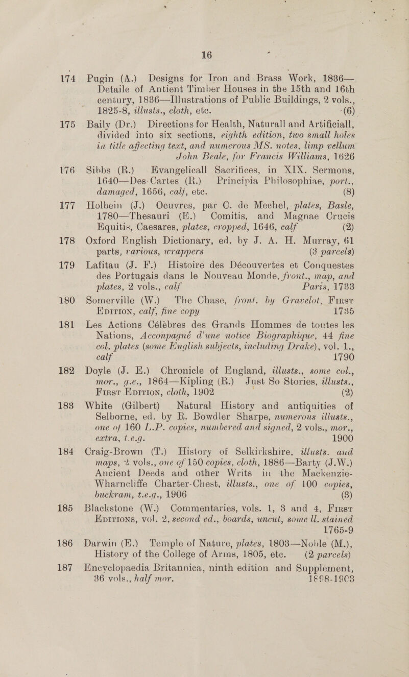174 175 176 177 178 To 180 181 182 183 184 185 186 187 16 ‘ Pugin (A.) Designs for Iron and Brass Work, 1836— Detaile of Antient Timber Houses in the 15th and 16th century, 1886—Illustrations of Public Buildings, 2 vols., - 1825-8, allusts., cloth, ete. (6) Baily (Dr.) Directions for Health, Naturall and Artificiall, divided into six sections, eighth edition, two small holes in title affecting text, and numerous MS. notes, limp vellum John Beale, for Francis Williams, 1626 Sibbs (R.) Evangelicall Sacrifices, in XIX. Sermons, 1640—Des-Cartes (R.) — Prineipia Philosophiae, port., damaged, 1656, calf, etc. (8) Holbein (J.) Oeuvres, par C. de Mechel, plates, Basle, 1780—Thesauri (H.) Comitis, and Magnae Crucis Equitis, Caesares, plates, cropped, 1646, calf (2) Oxford English Dictionary, ed. by J. A. H. Murray, 61 parts, various, wrappers (3 parcels) Lafitau (J. F.) Histoire des Découvertes et Conquestes des Portugais dans le Nouveau Monde, front., map, and plates, 2 vols., calf Paris, 1783 Somerville (W.) The Chase, front. by Gravelot, Firsr EKpirion, calf, fine copy L735 Les Actions Célébres des Grands Hommes de toutes les Nations, Acconpagné d'une notice Biographique, 44 fine col. plates (some English subjects, mcluding Drake), vol. 1., calf . 1790 Doyle (J. Ei.) Chronicle of England, dlusts., some col., mor., g.e., 1864—Kipling (R.) Just So Stories, ilusts., First Eprrron, cloth, 1902 (2) White (Gilbert) Natural History and antiquities of Selborne, ed. by R. Bowdler Sharpe, numerous illusts., one of 160 L.P. copes, numbered and signed, 2 vols., mor., extra, t.e.g. 1900 Craig-Brown (T.) History of Selkirkshire, dlusts. and maps, 2 vols., one of 150 copies, cloth, 1886—Barty (J.W.) Ancient Deeds and other Writs in the Mackenzie- Wharncliffe Charter-Chest, tlusts., one of 100 copies, buckram, t.e.g., 1906 (3) Blackstone (W.) Commentaries, vols. 1, 8 and 4, First Eprrions, vol. 2, second ed., boards, uncut, some Ul. stained 1765-9 Darwin (K.) Temple of Nature, plates, 1803—Noble (M.), History of the College of Arins, 1805, ete. (2 parcels) Enevelopaedia Britannica, ninth edition and Supplement, 86 vols., half mor. 1€98-1908