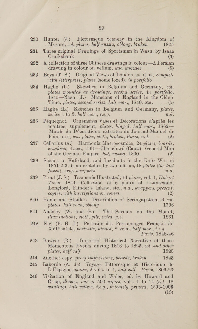 230 231 232 233 234 235 236 237 238 239 240 241 242 243 244 246 20 Hunter (J.) Picturesque Scenery in the Kingdom of Mysore, col. plates, half russia, oblong, broken 1805 Three original Drawings of Sportsmen in Wash, by Isaac Cruikshank (8) A collection of three Chinese drawings in colour—A Persian drawing in colour on vellum, and another (5) Boys (T. 8.) Original Views of London as it is, complete with letterpress, plates (some foxed), in portfolio Haghe (L.) Sketches in Belgium and Germany, col. plates mounted as drawings, second series, in portfolio, 1845—Nash (J.) Mansions of England in the Olden Time, plates, second series, half mor., 1840, etc. td) Haghe (L.) Sketches in Belgium and Germany, plates, series 1 to 3, half mor., t.e.g. n.d. Pequegnot. Ornements Vases et Décorations d’aprés les maitres, supplement, plates, hinged, half mor., 1862— Motifs de Décorations extraites du Journal-Manuel de Peintures, col. plates, cloth, broken, Paris, n.d. (2) Cellarius (A.) Harmonia Macrocosmica, 24 plates, boards, cracking, Amst., 1561—Chauchard (Capt.) General Map of the German Empire, half russia, 1800 (2) Scenes in Kafirland, and Incidents in the Kafir War of 1851-2-8, from sketches by two officers, 18 plates (the last foxed), orig. wrappers n.d. Prout (J.8.) Tasmania Illustrated, 11 plates, vol. 1, Hobart Town, 1844—Collection of 6 plates of Launceston, Longford, Flinder’s Island, etc., n.d., wrappers, present. copies, with scriptions on covers (2) Home and Stadler. Description of Seringapatam, 6 col. plates, half roan, oblong 1796 Audsley (W. and G.) The Sermon on the Mount, wluminations, cloth, gilt, extra, g.e. 1861 Niel (P. G. J.) Portraits des Personnages Frangais du XVI siécle, portraits, hinged, 2 vols., half mor., t.e.g. Paris, 1848-46 Bowyer (R.) Impartial Historical Narrative of those Momentous Events during 1816 to 18238, col. and other plates, half calf 1823 Another copy, proof impressions, boards, broken 1823 Laborde (A. de) Voyage Pittoresque et Historique de L’Hspagne, plates, 2 vols. in 4, half calf Paris, 1806-20 Visitation of England and Wales, ed. by Howard and Crisp, twlusts., one of 500 copies, vols. 1 to 14 (vol. 12 wanting), half vellum, t.e.g., privately printed, 1898-1906 (13)