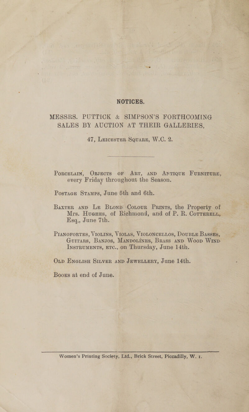 NOTICES. MESSRS. PUTTICK &amp; SIMPSON’S FORTHCOMING SALES BY AUCTION AT THEIR GALLERIES, 47, Leicester Square, W.C. 2.  Porceuain, Oxssects oF ART, AND Antique FuRNITURE, every Friday throughout the Season. Postage Stamps, June 5th and 6th. Baxter and Le Buonp Cotour Prints, the Property of Mrs. Huenes, of Richmond, and of P. R. Corrmreut, Esq., June 7th. PIANOFORTES, VIOLINS, VIOLAS, VIOLONCELLOS, DouBLE Bassss, Guitars, Bangos, Manponines, Brass anp Woop WinpD InsrruMENts, ETc., on Thursday, June 14th. Oxup ENGLIsH SILVER AND JEWELLERY, June 14th. Books at end of June. Women’s Printing Society, Ltd., Brick Street, Piccadilly, W. 1.