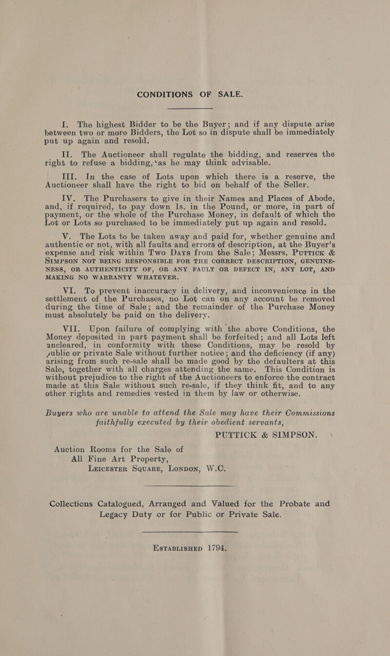 CONDITIONS OF SALE. I. The highest Bidder to be the Buyer; and if any dispute arise between two or more Bidders, the Lot so in dispute shall be immediately put up again and resold. II. The Auctioneer shall regulate the bidding, and reserves the right to refuse a bidding,‘as he may think advisable. III. In the case of Lots upon which there is a reserve, the Auctioneer shall have the right to bid on behalf of the Seller. IV. The Purchasers to give in their Names and Places of Abode, and, if required, to pay down Ils. in the Pound, or more, in part of payment, or the whole of the Purchase Money, in default of which the Lot or Lots so purchased to be immediately put up again and resold. V. The Lots to be taken away and paid for, whether genuine and authentic or not, with all faults and errors of descr iption, at the Buyer’s expense and risk within Two Days from the Sale; Messrs. Purrick &amp; SIMPSON NOT BEING RESPONSIBLE FOR THE CORRECT DESCRIPTION, GENUINE- NESS, OR AUTHENTICITY OF, OR ANY FAULT OR DEFECT IN, ANY LOT, AND MAKING NO WARRANTY WHATEVER. VI. To prevent inaccuracy in delivery, and inconvenience in the settlement of the Purchases, no Lot can on any account be removed during the time of Sale; and the remainder of the Purchase Money must absolutely be paid on the delivery. VII. Upon failure of complying with ‘the above Conditions, the Money deposited in part payment shall be forfeited; and all Lots left uncleared, in conformity with these Conditions, may be resold by dublic or private Sale without further notice; and the deficiency (if any) arising from such re-sale shall be made good by the defaulters at this Sale, together with all charges attending the same. This Condition is without ‘prejudice to the right of the Auctioneers to enforce the contract made at this Sale without such re-sale, if they think fit, and to any other rights and remedies vested in them by law or otherwise. Buyers who are unable to attend the Sale may have their Commissions faithfully executed by their obedient servants, PUTTICK &amp; SIMPSON. Auction Rooms for the Sale of All Fine Art Property, Leicester Square, Lonpon, W.C. Collections Catalogued, Arranged and Valued for the Probate and Legacy Duty or for Public or Private Sale. ESTABLISHED 1794.