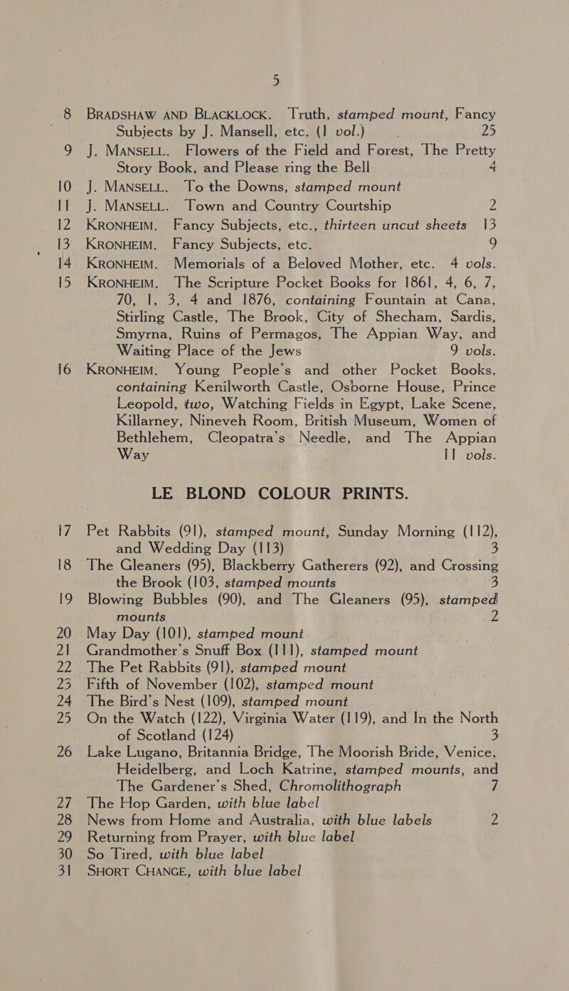 BRADSHAW AND BLACKLOCK. Truth, stamjed mount, Fancy Subiects by J. Mansell, etc. (1 voll.) ; 25 J. MANSELL. Flowers of the Field and Forest, The Pretty Story Book, and Please ring the Bell 4 J. MANSELL. To the Downs, stamped mount J. MANSELL. Town and Country Courtship 2 KRONHEIM. Fancy Subjects, etc., thirteen uncut sheets 13 KRONHEIM. Fancy Subjects, etc. 9 KRONHEIM. Memorials of a Beloved Mother, etc. 4 vols. KRONHEIM, The Scripture Pocket Books for 1861, 4, 6, 7, 70, |, 3, 4 and 1876, containing Fountain at Cana, Stirling Castle, The Brook, City of Shecham, Sardis, Smyrna, Ruins of Permagos, The Appian Way, and Waiting Place of the Jews 9 vols. KRONHEIM. Young People’s and other Pocket Books, containing Kenilworth Castle, Osborne House, Prince Leopold, two, Watching Fields in Egypt, Lake Scene, Killarney, Nineveh Room, British Museum, Women of Bethlehem, Cleopatra’s Needle, and The Appian Way Il vols. LE BLOND COLOUR PRINTS. Pet Rabbits (91), stamjed mount, Sunday Morning (112), and Wedding Day (113) | 3 The Gleaners (95), Blackberry Gatherers (92), and Crossing the Brook (103, stamped mounts 3 Blowing Bubbles (90), and The Gleaners (95), stamped mounts aw May Day (101), stamped mount Grandmother's Snuff Box (111), stamped mount The Pet Rabbits (91), stamped mount Fifth of November (102), stamped mount The Bird’s Nest (109), stamped mount On the Watch (122), Virginia Water (119), and In the North of Scotland (124) 3 Lake Lugano, Britannia Bridge, The Moorish Bride, Venice, Heidelberg, and Loch Katrine, stamped mounts, and The Gardener's Shed, Chromolithograph 7 The Hop Garden, with blue label News from Home and Australia, with blue labels 2 Returning from Prayer, with blue label So Tired, with blue label SHORT CHANGE, with blue label