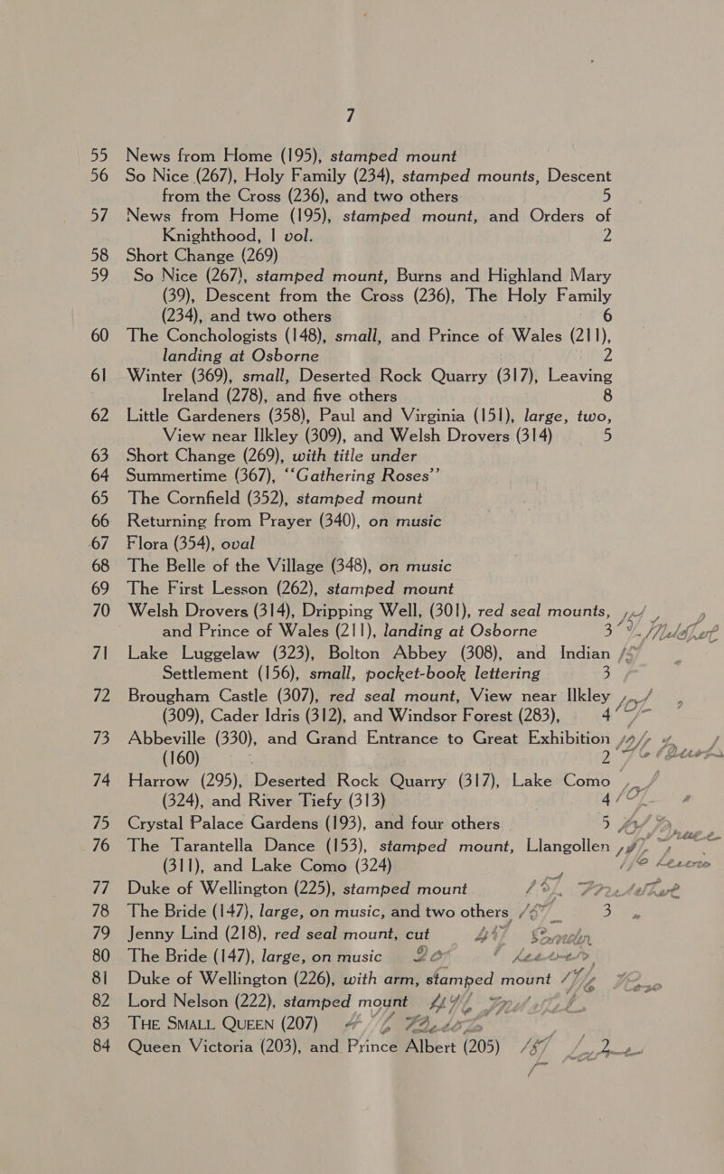 News from Home (195), stamped mount So Nice (267), Holy Family (234), stamped mounts, Descent from the Cross (236), and two others. 5 News from Home (195), stamped mount, and Orders of Knighthood, | vol. 2 Short Change (269) So Nice (267), stamped mount, Burns and Highland Mary (39), Descent from the Cross (236), The Holy Family (234), and two others 6 The Conchologists (148), small, and Prince of Wales (211), landing at Osborne z. Winter (369), small, Deserted Rock Quarry (317), Leaving Ireland (278), anid five others 8 Little Gardeners (358), Paul and Virginia (151), large, two, View near Ilkley (309), and Welsh Drovers (314) 5 Short Change (269), with title under Summertime (367), ““Gathering Roses’’ The Cornfield (352), stamped mount Returning from Prayer (340), on music Flora (354), oval The Belle of the Village (348), on music The First Lesson (262), stamped mount and Prince of Wales (211), landing at Osborne Settlement (156), small, pocket-book lettering 3 (309), Cader Idris (312), and Windsor Forest (283), - (160) (311), and Lake Como (324) Duke of Wellington (225), stamped mount ; 3. Prete The Bride (147), large, on music, and two others, L8™ yf 5) Jenny Lind (218), red seal mount, cut 44} £2malen The Bride (147), large, on music 22 i tee ai >, Duke of Wellington (226), with arm, stamped oan: Wy Lord Nelson (222), stamped mo ake LY, She | THE SMALL QUEEN (207) 4 Zz 723, oe os / ea - > al am