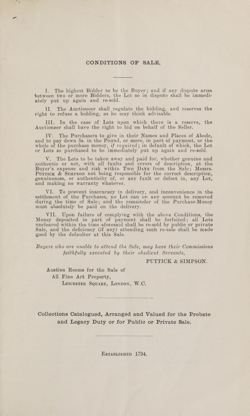 CONDITIONS OF SALE. l. The highest Bidder to be the Buyer; and if any dispute arise between two or more Bidders, the Lot so in dispute shall be immedi- ately put up again and re-sold. II. The Auctioneer shall regulate the bidding, and reserves the right to refuse a bidding, as he may think advisable. III. In the case of Lots upon which there is a reserve, the Auctioneer shall have the right to bid on behalf of the Seller. IV. The Purchasers to give in their Names and Places of Abode, and to pay down 5s. in the Pound, or more, in part of payment, or the whole of the purchase money, if required; in default of which, the Lot or Lots so purchased to be immediately put up again and re-sold. V. The Lots to be taken away and paid for, whether genuine and authentic or not, with all faults and errors of description, at the Buyer’s expense and risk within Two Days from the Sale; Messrs. Purrick &amp; Simpson not being responsible for the correct description, genuineness, or authenticity of, or any fault or defect in, any Lot, and making no warranty whatever. VI. To prevent inaccuracy in delivery, and inconvenience in the settlement of the Purchases, no Lot can on any account be removed during the time of Sale; and the remainder of the Purchase-Money must absolutely be paid on the delivery. VII. Upon failure of complying with the above Conditions, the Money deposited in part of payment shall be forfeited; all Lots uncleared within the time aforesaid shall be re-sold by public or private Sale, and the deficiency (if any) attending such re-sale shall be made good by the defaulter at this Sale. Buyers who are unable to attend the Sale, may have their Commissions faithfully executed by their obedient Servants, PUTTICK &amp; SIMPSON. Auetion Rooms for the Sale of All Fine Art Property, Leicester Square, Lonpon, W.C.  Collections Catalogued, Arranged and Valued for the Probate and Legacy Duty or for Public or Private Sale.  EstTaBLISHED 1794.