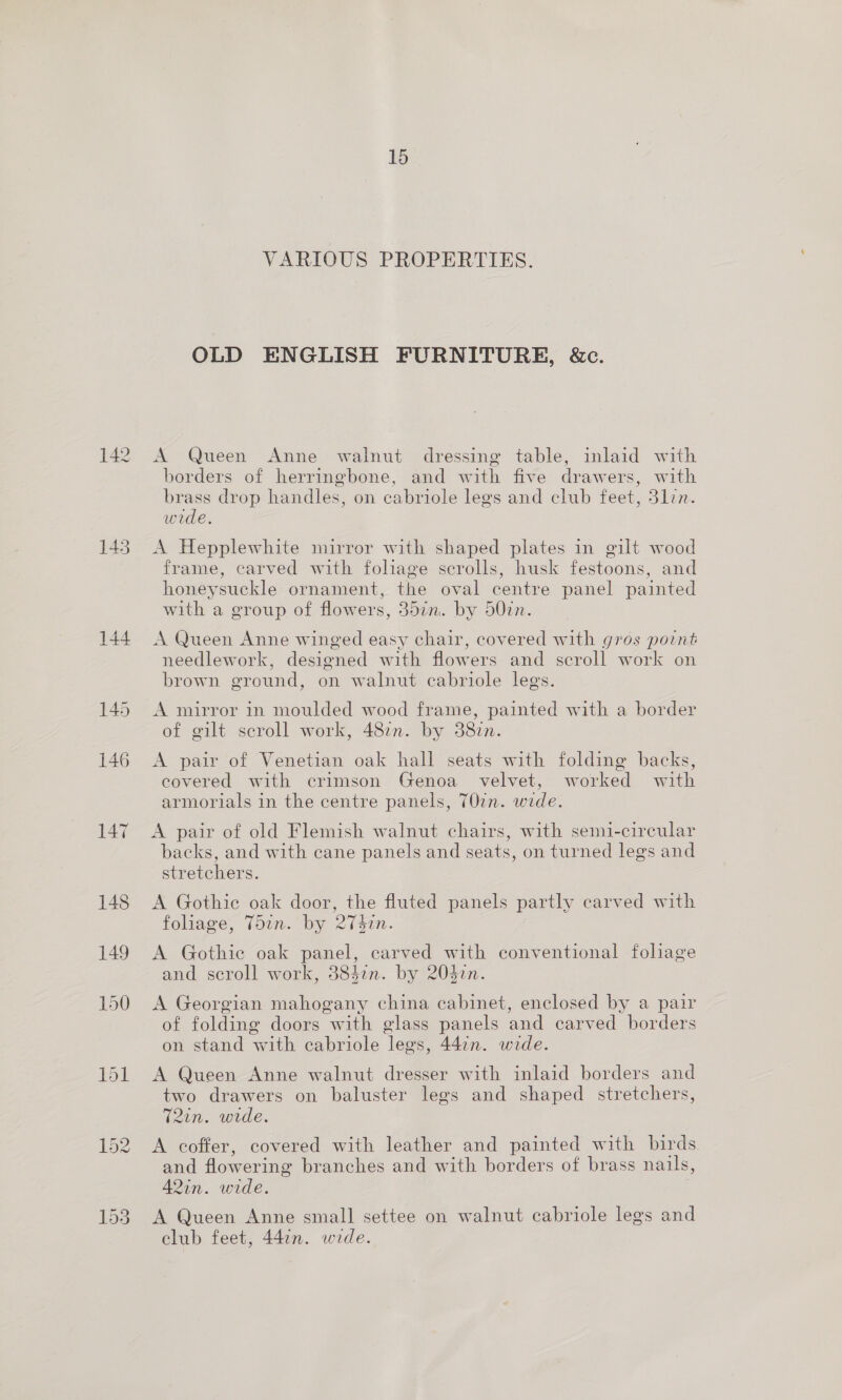 142 145 144 15 VARIOUS PROPERTIES. OLD ENGLISH FURNITURE, &amp;c. A Queen Anne walnut dressing table, inlaid with borders of herringbone, and with five drawers, with brass drop handles, on cabriole legs and club feet, 31lzn. wide. A Hepplewhite mirror with shaped plates in gilt wood frame, carved with foliage scrolls, husk festoons, and honeysuckle ornament, the oval centre panel painted with a group of flowers, 30in. by 50cn. A Queen Anne winged easy chair, covered with gros point needlework, designed with flowers and scroll work on brown ground, on walnut cabriole legs. A mirror in moulded wood frame, painted with a border of gilt scroll work, 487n. by 38zn. A pair of Venetian oak hall seats with folding backs, covered with crimson Genoa velvet, worked with armorials in the centre panels, T0in. wide. A pair of old Flemish walnut chairs, with semi-circular backs, and with cane panels and seats, on turned legs and stretchers. A Gothic oak door, the fluted panels partly carved with foliage, T5an. by Qin. A Gothie oak panel, carved with conventional foliage and scroll work, 38327. by 20527. A Georgian mahogany china cabinet, enclosed by a pair of folding doors with glass panels and carved borders on stand with cabriole lees, 44:n. wide. A Queen Anne walnut dresser with inlaid borders and two drawers on baluster legs and shaped stretchers, 7T2in. wide. A coffer, covered with leather and painted with birds and flowering branches and with borders of brass nails, 42in. wide. A Queen Anne small settee on walnut cabriole legs and club feet, 447n. wide.