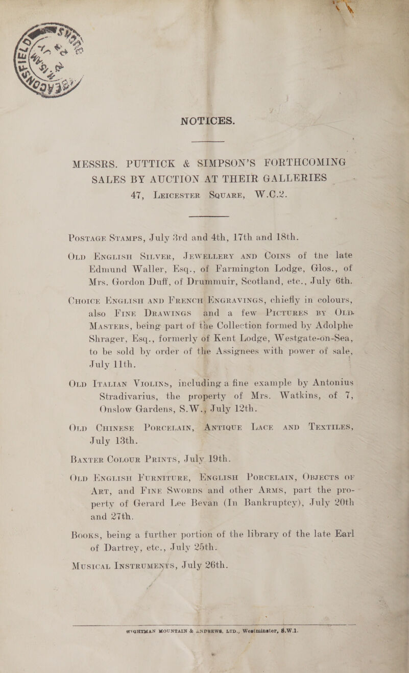  NOTICES. SALES BY AUCTION AT THEIR GALLERIES © 47, Leicester Square, W.C.2. PostaGE Stamps, July 3rd and 4th, 17th and 18th. Oty EneiisH SILVER, JEWELLERY AND Corns of the late Edmund Waller, Esq., of Farmington Lodge, Glos., of Mrs. Gordon Duff, of Drummuir, Scotland, etc., July 6th. CHoicrk Eneuisn anp Frencu HnGravines, chiefly in colours, also Fine Drawines and a few PicTuRES By OLD. Masters, being part of the Collection formed by Adolphe Shrager, Esq., formerly of Kent Lodge, Westgate-on-Sea, to be sold by order of the Assignees with power of sale, July 11th. Oxtp ITALIAN VIOLINS, including a fine example by Antonius Stradivarius, the property of Mrs. Watkins, of 7, Onslow Gardens, S.W., July 12th. Otp CHINESE PorcenaIn, ANTIQUE Lack AND TEXTILES, July 13th. Baxter Contour Prints, July 19th. Oup Enerisn Furntrure, ENGLisH PoRCELAIN, OBJECTS OF Art, and Fine Sworps and other Arms, part the pro- perty of Gerard Lee Bevan (In Bankruptcy), July 20th and 27th, Books, being a further portion of the library of the late Karl of Dartrey, etc., July 25th. Mustcax Instruments, July 26th.  SS eT WIGHTMAN MOUNTAIN &amp; ANDREWS, LTD., Westminster, 8.W.1. 