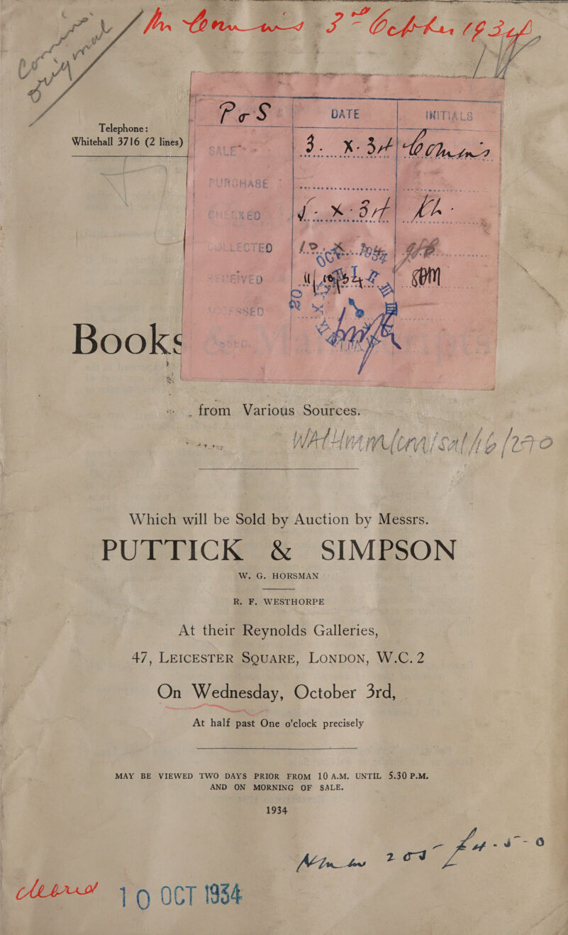    Telephone: | Whitehall 3716 (2 lines)|   Books “SN _from Various Sources.  Which will be Sold by Auction by Messrs. PUTTICK &amp; SIMPSON W. G. HORSMAN  R. F. WESTHORPE At their Reynolds Galleries, 47, LEICESTER SQUARE, LONDON, W.C. 2 On Wednesday, October 3rd, At half past One o’clock precisely  MAY BE VIEWED TWO DAYS PRIOR FROM 10A.M. UNTIL 5.30 P.M. AND ON MORNING OF SALE. 1934 Minter eo)