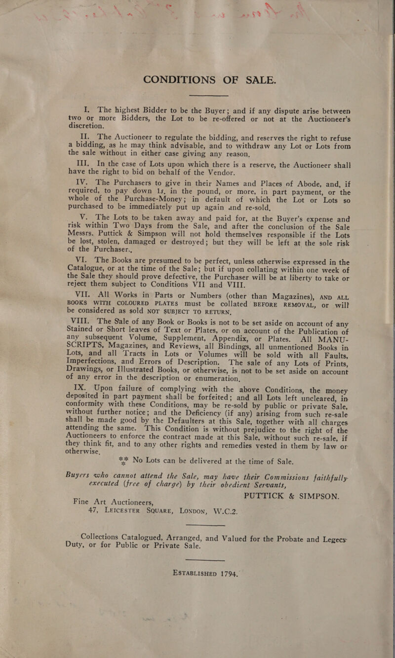 CONDITIONS OF SALE. I, The highest Bidder to be the Buyer; and if any dispute arise between two or more Bidders, the Lot to be re-offered or not at the Auctioneer’s discretion. II. The Auctioneer to regulate the bidding, and reserves the right to refuse a bidding, as he may think advisable, and to withdraw any Lot or Lots from the sale without in either case giving any reason. III, In the case of Lots upon which there is a reserve, the Auctioneer shall have the right to bid on behalf of the Vendor. IV. The Purchasers to give in their Names and Places of Abode, and, if required, to pay down 1s, in the pound, or more, in part payment, or the whole of the Purchase-Money; in default of which the Lot or Lots so purchased to be immediately put up again and re-sold, ___V. The Lots to be taken away and paid for, at the Buyer’s expense and risk within Two Days from the Sale, and after the conclusion of the Sale Messrs, Puttick &amp; Simpson will not hold themselves responsible if the Lots be lost, stolen, damaged or destroyed; but they will be left at the sole risk of the Purchaser., VI. The Books are presumed to be perfect, unless otherwise expressed in the Catalogue, or at the time of the Sale; but if upon collating within one week of the Sale they should prove defective, the Purchaser will be at liberty to take or reject them subject to Conditions VII and VIII. VII.. All Works in Parts or Numbers (other than Magazines), AND ALL BOOKS WITH COLOURED PLATES must be collated BEFORE REMOVAL, or will be considered as sold NOT SUBJECT TO RETURN. VIII. The Sale of any Book or Books is not to be set aside on account of any Stained or Short leaves of Text or Plates, or on account of the Publication of any subsequent Volume, Supplement, Appendix, or Plates. All MANU- SCRIPTS, Magazines, and Reviews, all Bindings, all unmentioned Books in Lots, and all Tracts in Lots or Volumes will be sold with all Faults, Imperfections, and Errors of Description. The sale of any Lots of Prints, Drawings, or Illustrated Books, or otherwise, is not to be set aside on account of any error in the description or enumeration. IX. Upon failure of complying with the above Conditions, the money deposited in part payment shall be forfeited; and all Lots left uncleared, in conformity with these Conditions, may be re-sold by public or private Sale, without further notice; and the Deficiency (if any) arising from such re-sale shall be made good by the Defaulters at this Sale, together with all charges attending the same. This Condition is without prejudice to the right of the Auctioneers to enforce the contract made at this Sale, without such re-sale, if they think fit, and to any other rights and remedies vested in them by law or- otherwise, ** No Lots can be delivered at the time of Sale. Buyers who cannot attend the Sale, may have their Commissions faithfully. executed (free of charge) by their obedient Servants, PUTTICK &amp; SIMPSON. Fine Art Auctioneers, 47, LEICESTER SQUARE, LONDON, W.C.2.  Collections Catalogued, Arranged, and Valued for the Probate and Legecy Duty, or for Public or Private Sale.  ESTABLISHED 1794.’   