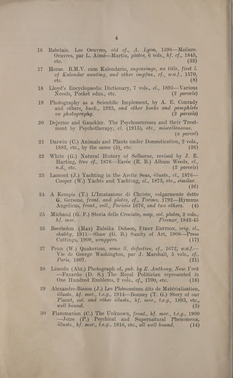 by 18 19 20 21 22 28 29 30 4 Oeuvres, par L. Aimé—Martin, plates, 6 vols., hf. cf., 1845, etc. (32) Horae. B.M.V. cum Kalendario, engravings, no title, first I. of Kalendar wanting, and other impfns., cf., w.a.f., 1570, BG: (8) Lloyd’s Eneyclopaedice Dictionary, 7 vols., cl., 1895—Various Novels, Pocket edns., ete. (2 parcels) Photography as a Scientific Implement, by A. HE. Conrady and others, buck., 1923, and other books and pamphlets on photography. (2 parcels) Dejerme and Gauckler. The Psychoneuroses and their ‘Treat- ment by Psychotherapy, cl. (1915), etc., miscellaneous. (a parcel) Darwin (C.) Animals and Plants under Domestication, 2 vols., 1882, etc., by the same (5), etc. (26) White (G.) Natural History of Selborne, revised by J. E. Harting, tree cf., 1876—Harée (R. B.) Album Weeds, cl., n.d:, ete. (2 parcels) Lamont (J.) Yachting in the Arctic Seas, tlusts., cl., 1876— Cooper (W.) Yachts and Yachting, cl., 1873, etc., sumilar. (26) A Kempis (T.) L’Imatazione di Christo, volgarmente detto G. Gersone, front. and plates, cf., Tormo, 1792—Hymnus Angelicus, front., vell., Parisis 1676, and two others. (4) Michaud (G. F.) Storia delle Crociate, map, col. plates, 2 vols., hf. mor. Furenzé, 1842-45 Beerbohm (Max) Zuleika Dobson, First Epirion, orig. cl., shabby, 1911—Shaw (G. B.) Sanity of Art, 1908—Press Cuttings, 1909, wrappers. (17) Penn (W.) Quakerism, some ll. defectwe, cf., 1672, w.a.f.— Vie de George Washington, par J. Marshall, 5 vols., cf., Paris, 1807. © (21) Lincoln (Abr.) Photograph of, pub. by HE. Anthony, New York —Faxardo (D. 8.) The Royal Politician represented in One Hundred Emblems, 2 vols., cf., 1700, ete. (18) Alexandre-Bisson (J.) Les Phénoménes dits de Matérialisation, lusts., hf. mor., t.e.g., 1914—Bonney (T. G.) Story of our Planet, col. and other wilusts., hf. mor., t.e.g., 1893, etc., well bound. (5) Flammarion (C.) The Unknown, front., hf. mor., t.e.g., 1900 —Joire (P.) Psychical and Supernatural Phenomena, ulusts., hf. mor., t.e.g., 1916, ete., all well bound. (14)   