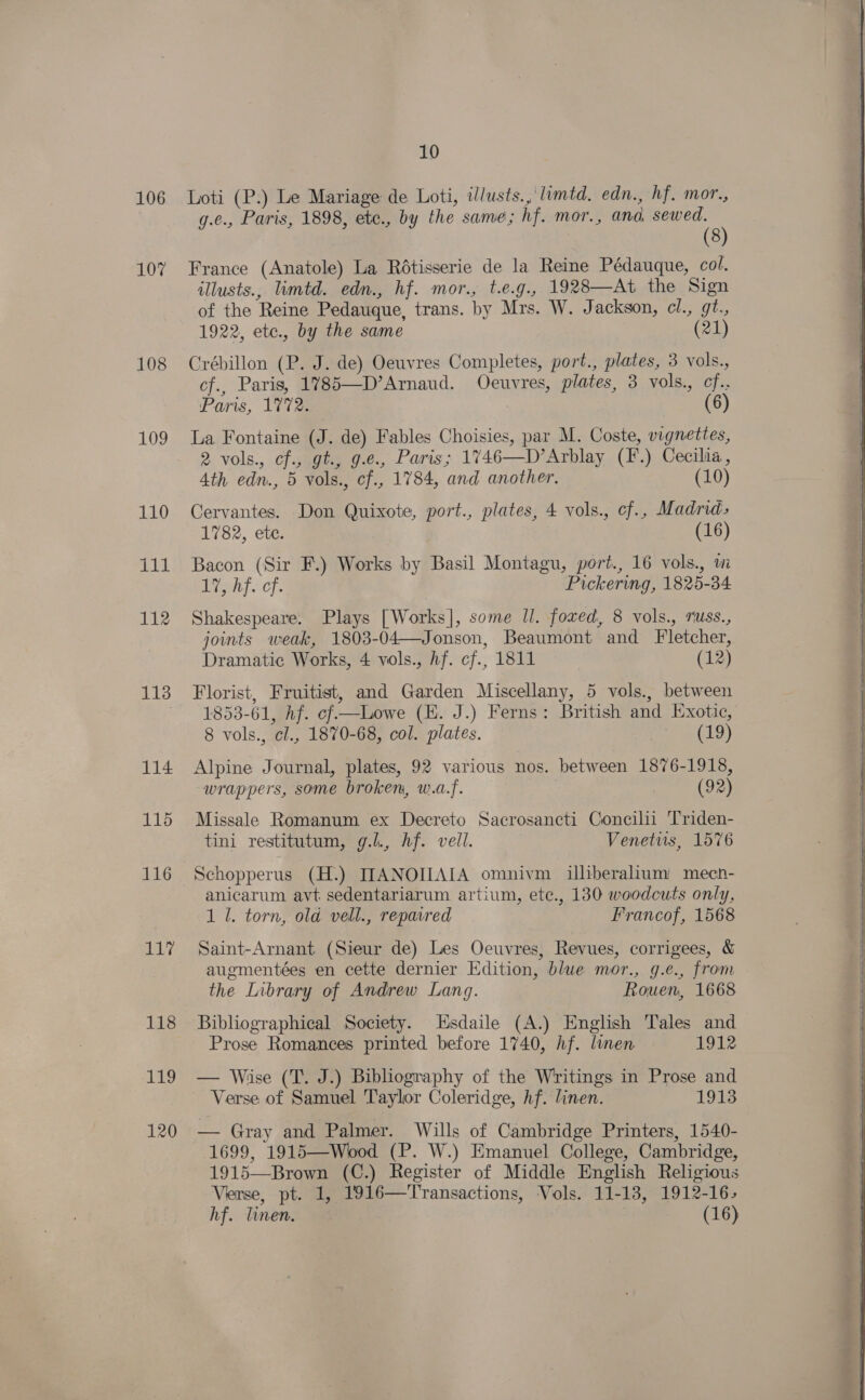 106 107 108 109 110 118 114 115 116 LLY 118 119 120 10 Loti (P.) Le Mariage de Loti, ilusts.,'limtd. edn., hf. mor., g.e., Paris, 1898, ete., by the same; hf. mor., ana, ay 8 France (Anatole) La Rétisserie de la Reine Pédauque, col. illusts., limtd. edn., hf. mor., t.e.g., 1928—At the Sign of the Reine Pedauque, trans. by Mrs. W. Jackson, cl., gt., 1922, ete., by the same (21) Crébillon (P. J. de) Oeuvres Completes, port., plates, 3 vols., Paris, 1772. , (6 La Fontaine (J. de) Fables Choisies, par M. Coste, vignettes, 2 vols., cf., gt., g.e., Paris; 1746—D’Arblay (F.) Cecilia, Cervantes. Don Quixote, port., plates, 4 vols., cf., Madrid&gt; 1782, ete. (16) Bacon (Sir F.) Works by Basil Montagu, port., 16 vols., im Weel. Ch. Pickering, 1825-34 Shakespeare. Plays [Works], some ll. foxed, 8 vols., russ., joints weak, 1803-04—Jonson, Beaumont and Fletcher, Dramatic Works, 4 vols., hf. cf., 1811 | (12) Florist, Fruitist, and Garden Miscellany, 5 vols., between 1853-61, hf. cf —Lowe (H. J.) Ferns: British and Exotic, 8 vols., cl., 1870-68, col. plates. 7 (29) Alpine Journal, plates, 92 various nos. between 1876-1918, wrappers, some broken, w.a.f. : (92) Missale Romanum ex Decreto Sacrosancti Concilii Triden- tini restitutum, g.l., Af. vell. Venetus, 1576 anicarum avt sedentariarum artium, etc., 130 woodcuts only, 1 l. torn, old vell., repavred Francof, 1568 Saint-Arnant (Sieur de) Les Oeuvres, Revues, corrigees, &amp; augmentées en cette dernier Edition, blue mor., g.e., from the Library of Andrew Lang. Rouen, 1668 Bibliographical Society. Esdaile (A.) English Tales and Prose Romances printed before 1740, Af. linen 1912 — Wise (T. J.) Bibliography of the Writings in Prose and Verse of Samuel Taylor Coleridge, hf. linen. 1913 — Gray and Palmer. Wills of Cambridge Printers, 1540- 1699, 1915—Wlhod (P. W.) Emanuel College, Cambridge, 1915—Brown (C.) Register of Middle English Religious Verse, pt. 1, 1916—Transactions, Vols. 11-13, 1912-16; hf. linen. (16)    