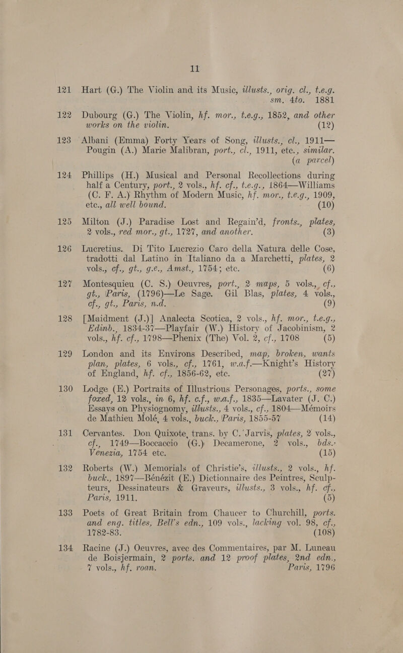  121 122 123 124 127 128 129 130 133 134 vid Hart (G.) The Violin and, its Music, ilusts., orig. cl., t.e.g. | ; sm, 4to. 1881 Dubourg (G.) The Violin, hf. mor., t.e.g., 1852, and other works on the violin. (12) Pougin (A.) Marie Malibran, port., cl., 1911, ete., sumilar. | (a parcel) Philips (H.) Musical and Personal Recollections during half a Century, port., 2 vols., hf. cf., t.e.g., 1864—Williams (C. F. A.) Rhythm of Modern Music, hf. mor., t.e.g., 1909, Milton (J.) Paradise Lost and Regain’d, fronts., plates, Lucretius. Di Tito Lucrezio Caro della Natura delle Cose, tradotti dal Latino in Italiano da a Marchetti, plates, 2 vols.; of., gt., g.¢., Amst., 1754; etc. (6) Montesquieu (C. 8.) Oeuvres, port., 2 maps, 5 vols., cf. cf., gt., Paris; n.d. (9) [Maidment (J.)|] Analecta Scotica, 2 vols., hf. mor., t.e.g., Edinb., 1834-37—Playfair (W.) History of Jacobinism, 2 vols., Af. cf., 1798—Phenix (The) Vol. 2, cf., 1708 (5) London and its Environs Described, map, broken, wants plan, plates, 6 vols., cf., 1761, w.a.f—Knight’s History of England, Af. ef., 1856-62, ete. (27) Lodge (H.) Portraits of Illustrious Personages, ports., some foxed, 12 vols., in 6, hf. c.f., w.a.f., 18835—Lavater (J. C.) Essays on Physiognomy, illusts., 4 vols., cf., 1804—Mémoirs de Mathieu Molé, 4 vols., buck., Paris, 1855-57 (14) Cervantes. Don Quixote, trans. by C.'Jarvis, plates, 2 vols., cf., 17%49—Boceaecio (G.) Decamerone, 2 vols., dds. Venezia, 1754 etc. (15) Roberts (W.) Memorials of Christie’s, iJlusts., 2 vols., hf. buck., 1897—Bénézit (H.) Dictionnaire des Peintres, Sculp- teurs, Dessinateurs &amp; Graveurs, tlusts., 3 vols., hf. cf. UTS; Lode, 3 (5) Poets of Great Britain from Chaucer to Churchill, ports. and eng. titles, Bell’s edn., 109 vols., lacking vol. 98, cf., 1782-83. (108) Racine (J.) Oeuvres, avec des Commentaires, par M. Luneau de Boisjermain, 2 ports. and 12 proof plates, 2nd edn., 7 vols., Af. roan. Paris, 1796 