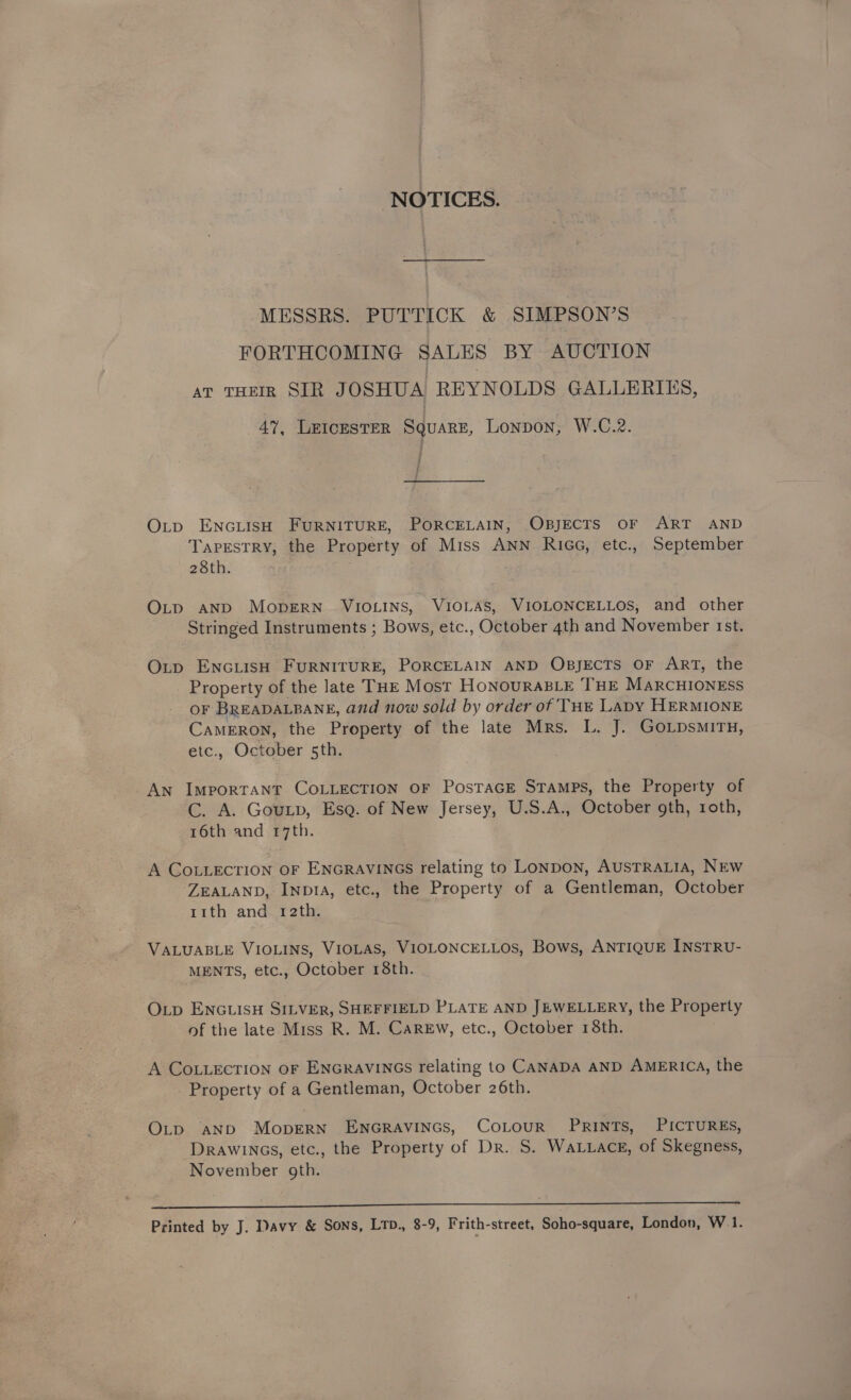 NOTICES. MESSRS. PUTTICK &amp; SIMPSON’S FORTHCOMING SALES BY AUCTION ar THEIR SIR JOSHUA REYNOLDS GALLERIES, 47, LEICESTER Square, Lonpon, W.C.2. i Otp ENGLISH FURNITURE, PORCELAIN, OBJECTS OF ART AND Tapestry, the Property of Miss ANN RiGG, etc., September 28th. OLD AND MopERN VIOLINS, VIOLAS, VIOLONCELLOS, and other Stringed Instruments ; Bows, etc., October 4th and November rst. Op ENGLISH FURNITURE, PORCELAIN AND OBJECTS OF ART, the Property of the late THE Most HonourABLE THE MARCHIONESS oF BREADALBANE, and now sold by order of THe Lapy HERMIONE Cameron, the Property of the late Mrs. L. J. GoLpsmirty, etc., October 5th. An ImporTANT COLLECTION OF PosTaGE Stamps, the Property of C. A. Gouxtp, Esa. of New Jersey, U.S.A., October gth, roth, 16th and 17th. A COLLECTION OF ENGRAVINGS relating to LonpDoNn, AUSTRALIA, NEW ‘ZEALAND, INp1A, etc., the Property of a Gentleman, October r1th and 12th. VALUABLE VIOLINS, VIOLAS, VIOLONCELLOS, Bows, ANTIQUE INSTRU- MENTS, etc., October 18th. Op ENGLISH SILVER, SHEFFIELD PLATE AND JEWELLERY, the Property of the late Miss R. M. CaREw, etc., October 18th. A COLLECTION OF ENGRAVINGS relating to CANADA AND AMERICA, the Property of a Gentleman, October 26th. OLp aNpbD MoperNn ENGRAVINGS, CoLouR PRINTS, PICTURES, Drawincs, etc., the Property of Dr. S. WaLuace, of Skegness, November oth. ee ——_ eee Printed by J. Davy &amp; Sons, LTD., 8-9, Frith-street, Soho-square, London, W.1.