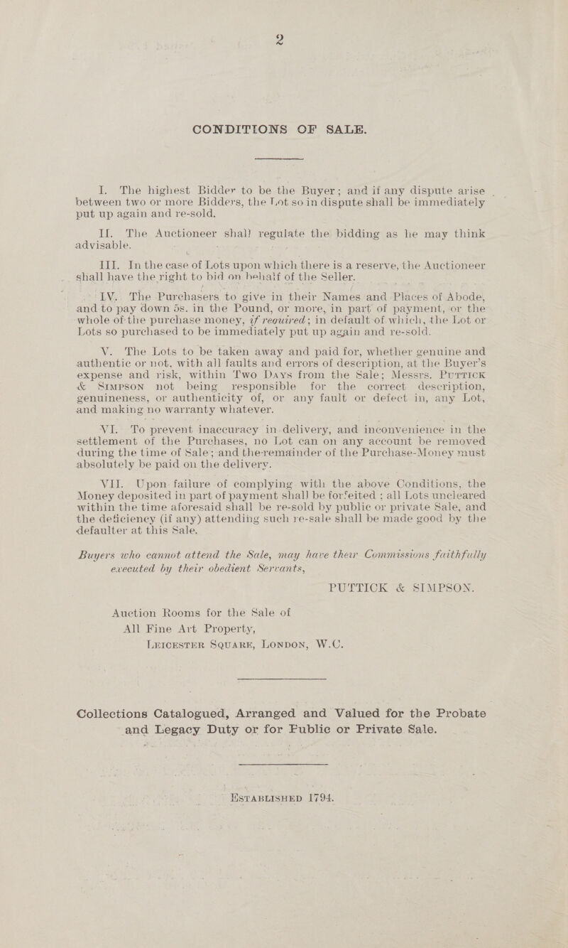 CONDITIONS OF SALE. I. The highest Bidder to be the Buyer; and if any dispute arise | between two or more Bidders, the Lot so in dispute shall be immediately put up again and re-sold. If. The Auctioneer shal? regulate the bidding as he may think advisable. : hors III. In the case of Lots upon which there is a reserve, the Auctioneer shall have the right to bid on behatf of the Seller. ' LV.. The Purchasers to give in their Names and Places of Abode, and to pay down 5s. in the Pound, or more, in part of payment, or the whole of the purchase money, tf regutred ; in default-of which, the Lot or Lots so purchased to be immediately put up again and re-sold. V. The Lots to be taken away and paid for, whether genuine and authentic or not, with all faults and errors of deseription, at the Buyer’s expense and risk, within Two Days from the Sale; Messrs. Purrick &amp; Simpson not being responsible for the correct description, genuineness, or authenticity of, or any fault or defect in, any Lot, and making no warranty whatever. VI. To prevent inaccuracy in-delivery, and inconvenience in the settlement of the Purchases, no Lot can on any account be removed during the time of Sale; and the remainder of the Purchase-Money must absolutely be paid on the delivery. VII. Upon. failure of complying. with the above Conditions, the Money deposited in part of payment shall be forfeited ; all Lots uncleared within the time aforesaid shall be re-sold by public or private Sale, and the deficieney (if any) attending such re-sale shall be made good by the defaulter at this Sale. Buyers who cannot attend the Sale, may have ther Commessions faithfully evecuted by their obedient Servants, PUTTICKG@ SIMPSON Auction Rooms for the Sale of All Fine Art Property, LEICESTER SQUARE, LonpoN, W.C. Collections Catalogued, Arranged and Valued for the Probate and Legacy Duty or for Public or Private Sale. HSTABLISHED 1794.