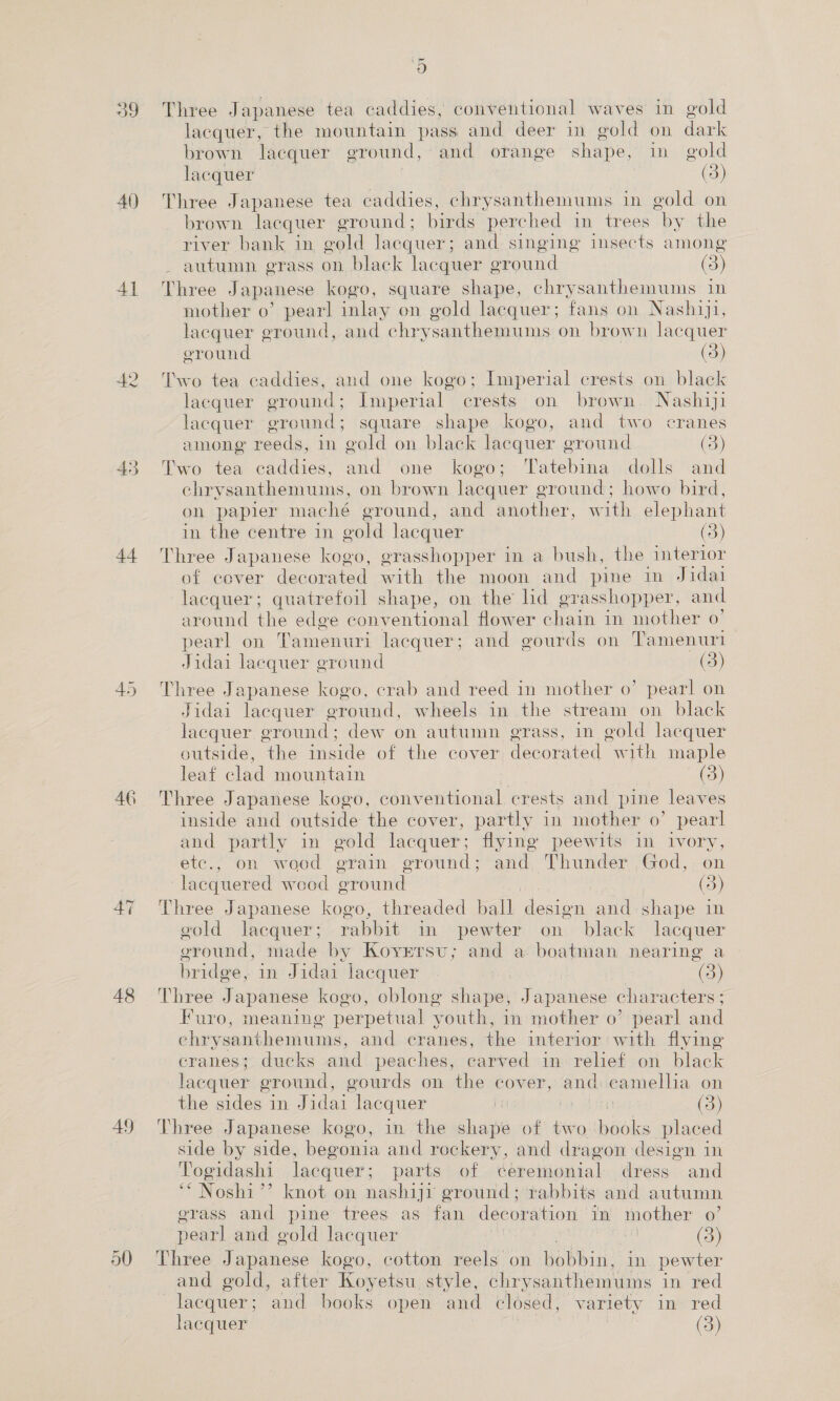 39 40) 41 42 44 46 47 48 49 50 9) Three Japanese tea caddies, conventional waves in gold lacquer, the mountain pass and deer in gold on dark brown lacquer ground, and orange shape, in gold lacquer 3 (3) Three Japanese tea caddies, chrysanthemums in gold on brown lacquer ground; birds perched in trees by the river bank in gold lacquer; and singing insects among - autumn grass on black lacquer eround (3) Three Japanese kogo, square shape, chrysanthemums 1 mother 0’ pearl inlay on gold lacquer; fans on Nashiji, lacquer ground, and chrysanthemums on brown lacquer eround (3) Two tea caddies, and one kogo; Imperial crests on black lacquer ground; Imperial crests on brown Nashiji lacquer ground; square shape kogo, and two cranes among reeds, in gold on black lacquer ground (3) Two tea caddies, and one kogo; Tatebina dolls and chrysanthemums, on brown lacquer ground; howo bird, on papler maché eround, and another, with elephant in the centre in oold lacquer (3) Three Japanese kogo, grasshopper in a bush, the interior of cover decorated with the moon and pine in Jidai lacquer; quatrefoil shape, on the hd grasshopper, and around the edge conventional flower chain in mother 0’ — pearl on Tamenuri lacquer; and gourds on Tamenuri Jidai laequer ground (5) Three Japanese kogo, crab and reed in mother o’ pearl on Jidai lacquer ground, wheels in the stream on black lacquer. oround : dew on autumn erass, in gold lacquer outside, ‘the inside of the cover decorated “with maple leaf clad mountain (3) Three Japanese kogo, conventional crests and pine leaves inside and outside the cover, partly in mother o’ pearl and partly in gold lacquer; flying peewits in ivory, etc., on wood grain ground; and Thunder God, on lacquered wood ground 7 (3) Three Japanese kogo, threaded ball design and shape in gold lacquer; rabbit in pewter on black lacquer ground, made by Koyrrsu; and a boatman nearing a bridge, in Jidai lacquer | | (3) Three Japanese kogo, oblong shape, Japanese characters; Furo, meaning perpetual youth, in mother o’ pearl and chrysanthemums, and cranes, the interior with flying eranes; ducks and peaches, carved in relief on black lacquer ground, gourds on the cover, and camelha on the sides in Jidai ‘lacquer | he (3) Three Japanese kogo, in the shape of two books placed side by side, begonia and rockery, and dragon design in Togidashi lacquer; parts of ceremonial dress and ‘“ Noshi”’ knot on nashiji ground; rabbits and autumn erass and pine trees as fan decoration. in mother o’ pearl and gold lacquer : , (3) Three Japanese kogo, cotton reels on hbbin: in pewter and gold, after Koyetsu style, chrysanthemums in red lacquer; and books open and closed, variety in red