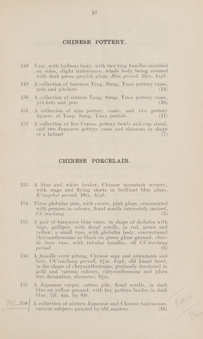 152 CHINESE POTTERY. Vase, with bulbous body, with two ring handles moulded on sides, slight iridescence, whole body being covered with dark green greyish glaze, Han period, 16in. high. A collection of fourteen Tang, Sung, Yuan pottery vases, pots and pitchers (14) A collection of sixteen Tang, Sung, Yuan pottery vases, A collection of nine pottery vases, and two pottery figures, of Tang, Sung, Yuan periods (iag' A collection of five Corean pottery bowls and cup stand, and two Japanese pottery vases and okimono in shape of a helmet Ch) CHINESE PORCELAIN. A blue and white beaker, Chinese mountain scenery, with stags and flying storks in brillant blue glaze, K’ang-hsi period, 18in. high. Three globular pots, with covers, pink glaze, ornamented with peonies in colours, floral scrolls intricately incised, Ch’ ien-lung (3) A pair of turquoise blue vases, in shape of daikoku with bags, gallipot, with floral scrolls, in red, green and yellow, a small vase, with globular body, conventional chrysanthemums in black on green glaze ground, clacr- de lune vase, with tubular handles, all Ch’ien-lung period (5) A famille verte pitong, Chinese sage and attendants and bats, Ch’ien-lung period, 44in. high, old: Imari bowl, in the shape of chrysanthemums, profusely decorated in gold and various colours, chrysanthemum and plum tree decoration, diameter, 94in. A Japanese carpet, cotton pile, floral scrolls, in dark blue on yellow ground, with key pattern border in dark blue, Tft. 4in. by 8ft. A collection of sixteen Japanese and Chinese kakemonos, various subjects painted by old masters (16)