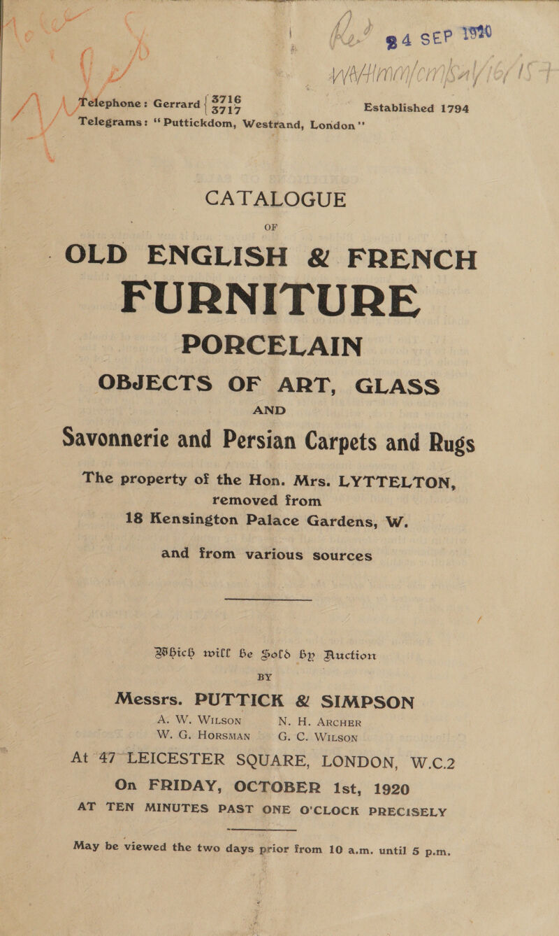  4 Cee c / ¥ \ ny ee Kj Ko.” ga SEP * % &amp; / {4  ‘ “ng, lta | P 4 é na : a f | i; ab? “ VV A/- TIP GE i a i a! ae : Wed ¥ NGF a) i y, ZV A _ fielephone: Gerrard { ih - Established 1794 | taal ** Puttickdom, Westrand, London ’’   CATALOGUE OF OLD ENGLISH &amp; FRENCH FURNITURE PORCELAIN OBJECTS OF ART, GLASS AND Savonnerie and Persian Carpets and Rugs The property of the Hon. Mrs. LYTTELTON, removed from 18 Kensington Palace Gardens, W. and from various sources Which will Be Sold By Auction BY , Messrs. PUTTICK &amp; SIMPSON A. W. WILSON N. H. ARCHER W. G. HoRSMAN G. C. WILSON At 47° LEICESTER SQUARE, LONDON, W.C.2 On FRIDAY, OCTOBER Ist, 1920 AT TEN MINUTES PAST ONE O'CLOCK PRECISELY