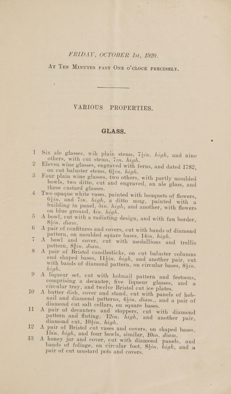 Cae) (ea) (ap en =I 10 PRIDAY, OCTOBER. Ist, 1920. AT Ten Minutes past One 0’cLOcK PRECISELY. VARIOUS PROPERTIES. GLASS. Six ale glasses, wih plain stems, (din. high, and nine others, with cut stems, Tin. high. Eleven wine glasses, eneraved with ferns, and dated 1782, on cut baluster stems, 64in. high. Four plain wine glasses, two others, with partly moulded bowls, two ditto, cut and engraved, an ale glass, and three custard glasses. | T'wo opaque white vases, painted with bouquets of flowers, 6iim. and Tin. high, a ditto mug, painted with a building in panel, 5in. high, and another, with flowers on blue ground, 4in. high. A bowl, cut with a radiating design, and with fan border, 84in. diam. | A pair of confitures and covers, cut with bands of diamond pattern, on moulded square bases, 14in. high. A bowl and cover, cut with medallions and_ trellis pattern, 82in. diam. A pair of Bristol candlesticks, on cut baluster columns and shaped bases, 114in. hagh, and another pair, cut with bands of diamond pattern, on circular bases, 830. high. A liqueur set, cut with hobnail pattern and festoons, comprising a decanter, five liqueur glasses, and a circular tray, and twelve Bristol cut ice plates. A butter dish, cover and stand, cut with panels of hob- nail and diamond patterns, 45in. diam., and a pair of diamond cut salt cellars, on square bases. A pair of decanters and stoppers, cut with diamond pattern and fluting, 12in. high, and another pair: diamond cut, 104in. high. A pair of Bristol cut vases and covers, on shaped bases, l5in. high, and four bowls, similar, 10in. diam. A honey jar and cover, cut with diamond panels, and bands of foliage, on circular foot, 84in. high, and a pair of cut mustard pots and covers.