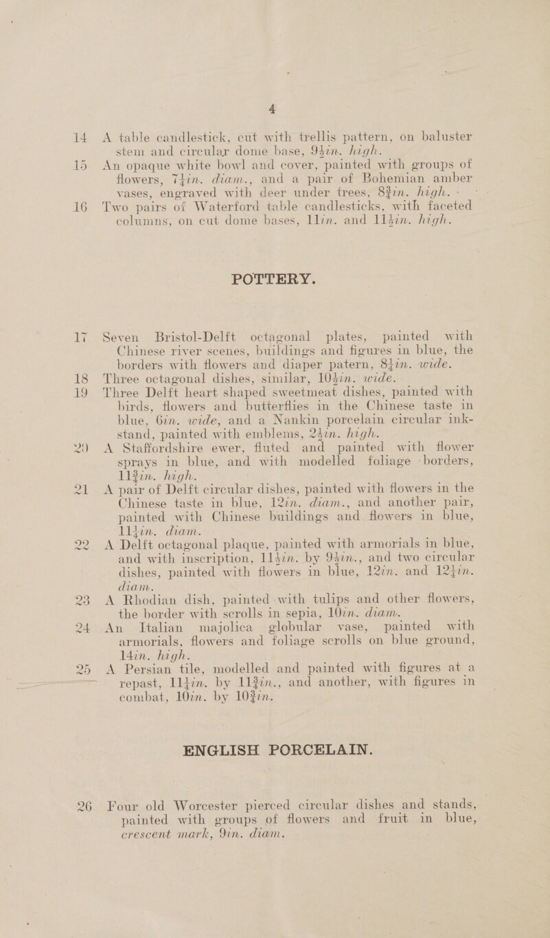 14 A table candlestick, cut with trellis pattern, on baluster stem and cireular dome base, 94an. hegh. An opaque white bowl and cover, painted with groups of flowers, Thin. diam., and a pair. of Bohemian amber vases, engraved with deer under trees, 83in. hegh. - 16 Two pairs of Waterford table candlesticks, with faceted columns, on cut dome bases, llin. and 114in. high. it Cor POTTERY. 17 Seven Bristol-Delft octagonal plates, painted with Chinese river scenes, buildings and figures in blue, the borders with flowers and diaper patern, 8477. wide. 18 Three octagonal dishes, similar, 104¢n. wide. 19 Three Delft heart shaped sweetmeat dishes, painted with birds, flowers and butterflies in the Chinese taste in blue, 67n. wide, and a Nankin porcelain circular ink- stand, painted with emblems, 242. high. 2) A Staffordshire ewer, fluted and painted with flower sprays in blue, and with modelled folage -borders, lifin. hagh. 21 A pair of Delft circular dishes, painted with flowers in the Chinese taste in blue, 12in. diam., and another pair, painted with Chinese buildings and flowers in blue, lliun. diam. 22 A Delft octagonal plaque, painted with armorials in blue, and with inscription, lldin. by 942n., and two circular dishes, painted with flowers in blue, I2zn. and 12q7n. diam. 23. A Rhodian dish, painted with tulips and other flowers, the border with scrolls in sepia, 107n. diam. 24 An Italian majolica globular vase, painted with armorials, flowers and foliage scrolls on blue ground, 14in. hagh. | 25 A Persian tile, modelled and painted with figures at a repast, lldin. by 112:n., and another, with figures in combat, 107n. by 10Z7n. ENGLISH PORCELAIN. 26 Four old Worcester pierced circular dishes and stands, painted with groups of flowers and fruit in blue, crescent mark, Qin. diam.