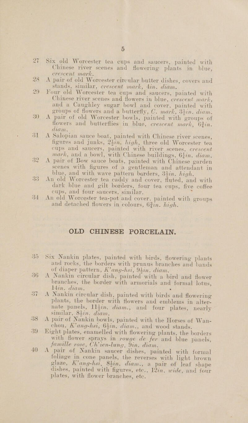 = du) six old Worcester tea cups and saucers, painted with A pair of old Worcester circular butter dishes, covers and Four old Worcester tea cups and saucers, painted with Chinese river scenes and flowers in blue, crescent mark, and a Caughley sugar bowl and cover, painted with groups of flowers and a butterfly, C. mark, 34in. diam. A pair of old Worcester bowls, painted with groups of flowers and butterflies in blue, crescent mark, 63in. diam. A Salopian sauce boat, painted with Chinese river scenes, figures and junks, 241m. high, three old Worcester tea cups and saucers, painted with river scenes, crescent mark, and a bowl, with Chinese buildings, 6Lin. diam. scenes with figures of a gentleman and attendant in An old Worcester tea caddy and cover, fluted, and with dark blue and gilt borders, four tea cups, five coffee cups, and four saucers, similar. ; An old Worcester tea-pot and cover, painted with groups and detached flowers in colours, 63in. high. OLD CHINESE PORCELAIN, six Nankin plates, painted with birds, flowering plants and rocks, the borders with prunus branches and bands of diaper pattern, K’ang-hsi, 94in. diam. A Nankin circular dish, painted with a bird and flower branches, the border with armorials and formal lotus, l4in. diam. | . A Nankin circular dish, painted with birds and flowering plants, the border with flowers and emblems in alter- nate panels, lljin. diam., and four plates, nearly sumilar, 847n. diam. A pair of Nankin bowls, painted with the Horses of Wan- chou, K’ang-hsi, 64in. diam., and wood stands. Eight plates, enamelled with flowering plants, the borders with flower sprays in rouge de fer and blue panels, famalle rose, Ch’ien-lung, 9in. diam. A pair of Nankin saucer dishes, painted with formal foliage in cone panels, the reverses with heht brown glaze, K’ang-hsi, 8hin. diam., a pair of leaf shape dishes, painted with figures, ete., 12/n. wide, and four plates, with flower branches, etc.